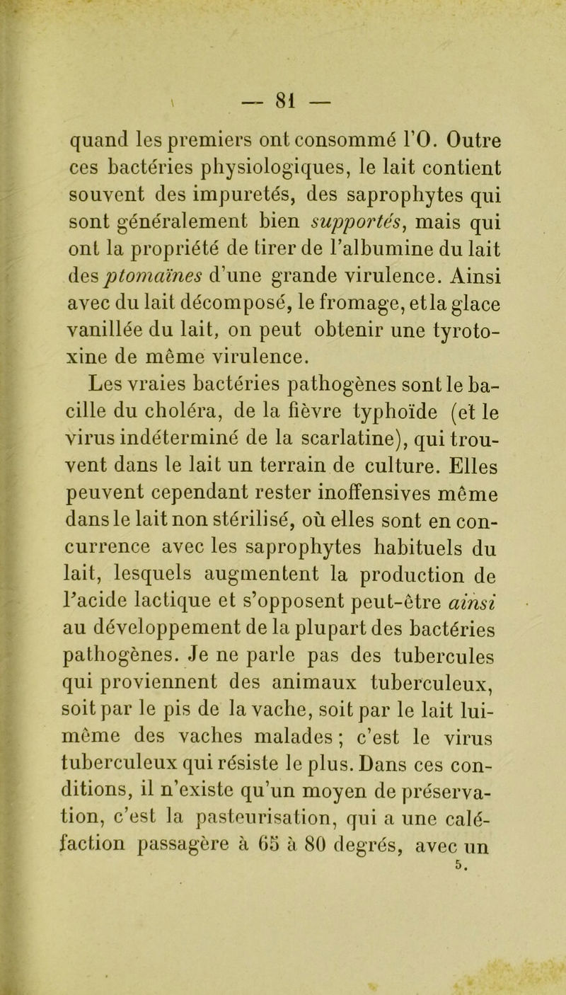 quand les premiers ont consommé l’O. Outre ces bactéries physiologiques, le lait contient souvent des impuretés, des saprophytes qui sont généralement bien supportés, mais qui ont la propriété de tirer de l’albumine du lait desptomaïnes d’une grande virulence. Ainsi avec du lait décomposé, le fromage, et la glace vanillée du lait, on peut obtenir une tyroto- xine de même virulence. Les vraies bactéries pathogènes sont le ba- cille du choléra, de la fièvre typhoïde (et le virus indéterminé de la scarlatine), qui trou- vent dans le lait un terrain de culture. Elles peuvent cependant rester inoffensives même dans le lait non stérilisé, où elles sont en con- currence avec les saprophytes habituels du lait, lesquels augmentent la production de Lacide lactique et s’opposent peut-être ainsi au développement de la plupart des bactéries pathogènes. Je ne parle pas des tubercules qui proviennent des animaux tuberculeux, soit par le pis de la vache, soit par le lait lui- même des vaches malades ; c’est le virus tuberculeux qui résiste le plus. Dans ces con- ditions, il n’existe qu’un moyen de préserva- tion, c’est la pasteurisation, qui a une calé- faction passagère à 05 à 80 degrés, avec un 5.