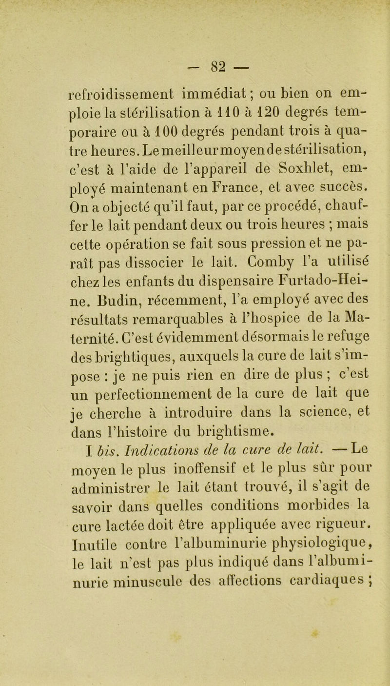 refroidissement immédiat ; ou bien on em- ploie la stérilisation à 110 à 120 degrés tem- poraire ou à 100 degrés pendant trois à qua- tre heures. Le meilleur moyen de stérilisation, c’est à l’aide de l’appareil de Soxhlet, em- ployé maintenant en France, et avec succès. On a objecté qu’il faut, par ce procédé, chauf- fer le lait pendant deux ou trois heures ; mais cette opération se fait sous pression et ne pa- raît pas dissocier le lait. Comby l’a utilisé chez les enfants du dispensaire Furtado-Hei- ne. Budin, récemment, l’a employé avec des résultats remarquables à l’hospice de la Ma- ternité. C’est évidemment désormais le refuge des brightiques, auxquels la cure de lait s’im- pose : je ne puis rien en dire de plus ; c’est un perfectionnement de la cure de lait que je cherche à introduire dans la science, et dans l’histoire du brightisme. I bis. Indications de la cure de lait. —Le moyen le plus inoffensif et le plus sûr pour administrer le lait étant trouvé, il s’agit de savoir dans quelles conditions morbides la cure lactée doit être appliquée avec rigueur. Inutile contre l’albuminurie physiologique, le lait n’est pas plus indiqué dans l’albumi- nurie minuscule des affections cardiaques ;