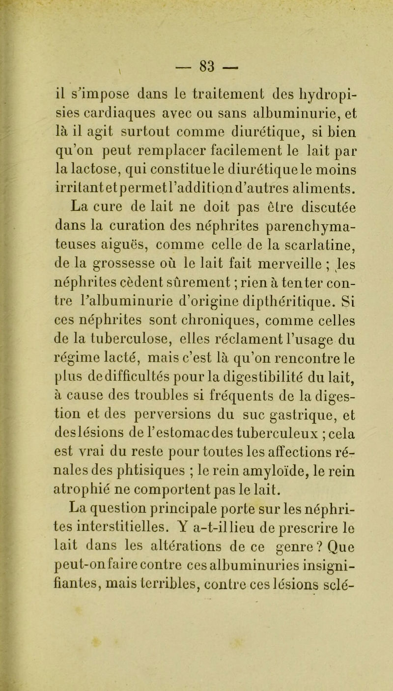 il s'impose dans le traitement des hydropi- sies cardiaques avec ou sans albuminurie, et là il agit surtout comme diurétique, si bien qu’on peut remplacer facilement le lait par la lactose, qui constitue le diurétique le moins irritant etpermet l’addition d’autres aliments. La cure de lait ne doit pas être discutée dans la curation des néphrites parenchyma- teuses aiguës, comme celle de la scarlatine, de la grossesse où le lait fait merveille ; les néphrites cèdent sûrement ; rien à tenter con- tre l'albuminurie d’origine dipthéritique. Si ces néphrites sont chroniques, comme celles de la tuberculose, elles réclament l’usage du régime lacté, mais c’est là qu’on rencontre le plus dedifficultés pour la digestibilité du lait, à cause des troubles si fréquents de la diges- tion et des perversions du suc gastrique, et deslésions de l’estomacdes tuberculeux ;cela est vrai du reste pour toutes les affections ré- nales des phtisiques ; le rein amyloïde, le rein atrophié ne comportent pas le lait. La question principale porte sur les néphri- tes interstitielles. Y a-t-illieu de prescrire le lait dans les altérations de ce genre? Que peut-on faire contre ces albuminuries insigni- fiantes, mais terribles, contre ces lésions scié-