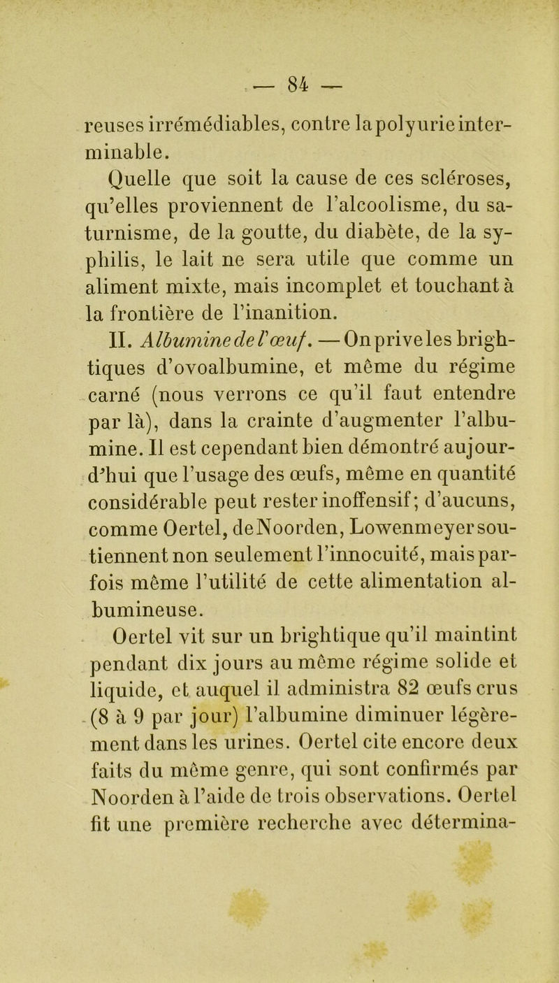 reuses irrémédiables, contre la polyurie inter- minable. Quelle que soit la cause de ces scléroses, qu’elles proviennent de l’alcoolisme, du sa- turnisme, de la goutte, du diabète, de la sy- philis, le lait ne sera utile que comme un aliment mixte, mais incomplet et touchant à la frontière de l’inanition. II. Albumine de T œuf. —Onpriveles brigh- tiques d’ovoalbumine, et meme du régime carné (nous verrons ce qu’il faut entendre par là), dans la crainte d’augmenter l’albu- mine. Il est cependant bien démontré aujour- d'hui que l’usage des œufs, même en quantité considérable peut rester inoffensif; d’aucuns, comme Oertel, deNoorden, Lowenmeyer sou- tiennent non seulement l’innocuité, mais par- fois même l’utilité de cette alimentation al- bumineuse. Oertel vit sur un brightique qu’il maintint pendant dix jours au même régime solide et liquide, et auquel il administra 82 œufs crus (8 à 9 par jour) l’albumine diminuer légère- ment dans les urines. Oertel cite encore deux faits du même genre, qui sont confirmés par Noorden à l’aide de trois observations. Oertel fit une première recherche avec détermina-