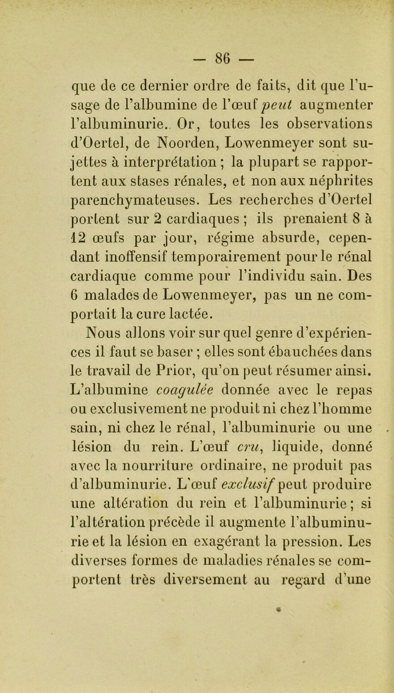 que de ce dernier ordre de faits, dit que l’u- sage de l’albumine de l’œuf peut augmenter l’albuminurie.. Or, toutes les observations d’Oertel, de Noorden, Lowenmeyer sont su- jettes à interprétation ; la plupart se rappor- tent aux stases rénales, et non aux néphrites parenchymateuses. Les recherches d’Oertel portent sur 2 cardiaques ; ils prenaient 8 à 12 œufs par jour, régime absurde, cepen- dant inoffensif temporairement pour le rénal cardiaque comme pour l’individu sain. Des 6 malades de Lowenmeyer, pas un ne com- portait la cure lactée. Nous allons voir sur quel genre d’expérien- ces il faut se baser ; elles sont ébauchées dans le travail de Prior, qu’on peut résumer ainsi. L’albumine coagulée donnée avec le repas ou exclusivement ne produit ni chez l’homme sain, ni chez le rénal, l’albuminurie ou une lésion du rein. L’œuf cru, liquide, donné avec la nourriture ordinaire, ne produit pas d’albuminurie. L'œuf exclusif peut produire une altération du rein et P albuminurie ; si l’altération précède il augmente l’albuminu- rie et la lésion en exagérant la pression. Les diverses formes de maladies rénales se com- portent très diversement au regard d’une