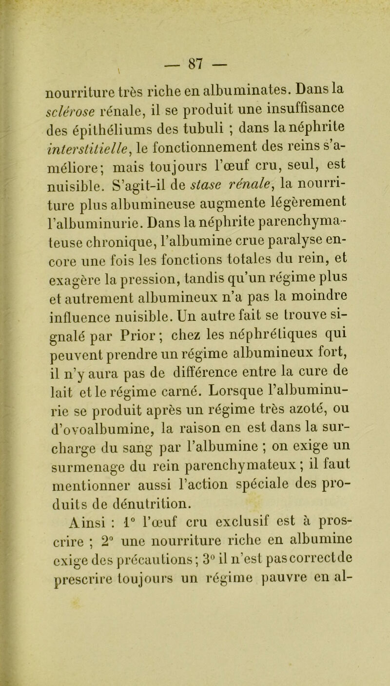 nourriture très riche en albuminâtes. Dans la sclérose rénale, il se produit une insuffisance des épithéliums des tubuli ; dans la néphrite interstitielle, le fonctionnement des reins s’a- méliore; mais toujours l’œuf cru, seul, est nuisible. S’agit-il de stase rénale, la nourri- ture plus albumineuse augmente légèrement l’albuminurie. Dans la néphrite parenchyma- teuse chronique, l’albumine crue paralyse en- core une fois les fonctions totales du rein, et exagère la pression, tandis qu’un régime plus et autrement albumineux n’a pas la moindre influence nuisible. Un autre fait se trouve si- gnalé par Prior ; chez les néphrétiques qui peuvent prendre un régime albumineux fort, il n’y aura pas de différence entre la cure de lait et le régime carné. Lorsque l’albuminu- rie se produit après un régime très azoté, ou d’ovoalbumine, la raison en est dans la sur- charge du sang par l’albumine ; on exige un surmenage du rein parenchymateux ; il faut mentionner aussi l’action spéciale des pro- duits de dénutrition. Ainsi : i° l’œuf cru exclusif est à pros- crire ; 2° une nourriture riche en albumine exige des précautions; 3° il n’est pascorrectde prescrire toujours un régime pauvre en al-