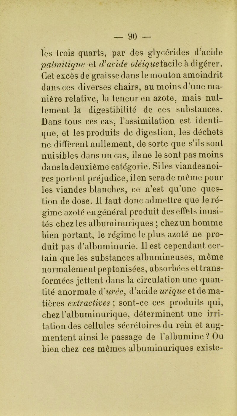 les trois quarts, par des glycérides d’acide 'palmitique et d'acide oléiquefacile à digérer. Cet excès de graisse dans le mouton amoindrit dans ces diverses chairs, au moins d’une ma- nière relative, la teneur en azote, mais nul- lement la digestibilité de ces substances. Dans tous ces cas, l’assimilation est identi- que, et les produits de digestion, les déchets ne diffèrent nullement, de sorte que s’ils sont nuisibles dans un cas, ilsne le sont pas moins dansla deuxième catégorie. Si les viandesnoi- res portent préjudice, il en sera de même pour les viandes blanches, ce n’est qu’une ques- tion de dose. Il faut donc admettre que le ré- gime azoté en général produit des effets inusi- tés chez les albuminuriques ; chez un homme bien portant, le régime le plus azoté ne pro- duit pas d’albuminurie. Il est cependant cer- tain que les substances albumineuses, même normalement peptonisées, absorbées et trans- formées jettent dans la circulation une quan- tité anormale d'urée, d’acide urique et de ma- tières extractives ; sont-ce ces produits qui, chez l’albuminurique, déterminent une irri- tation des cellules sécrétoires du rein et aug- mentent ainsi le passage de l’albumine? Ou bien chez ces mêmes albuminuriques existe-