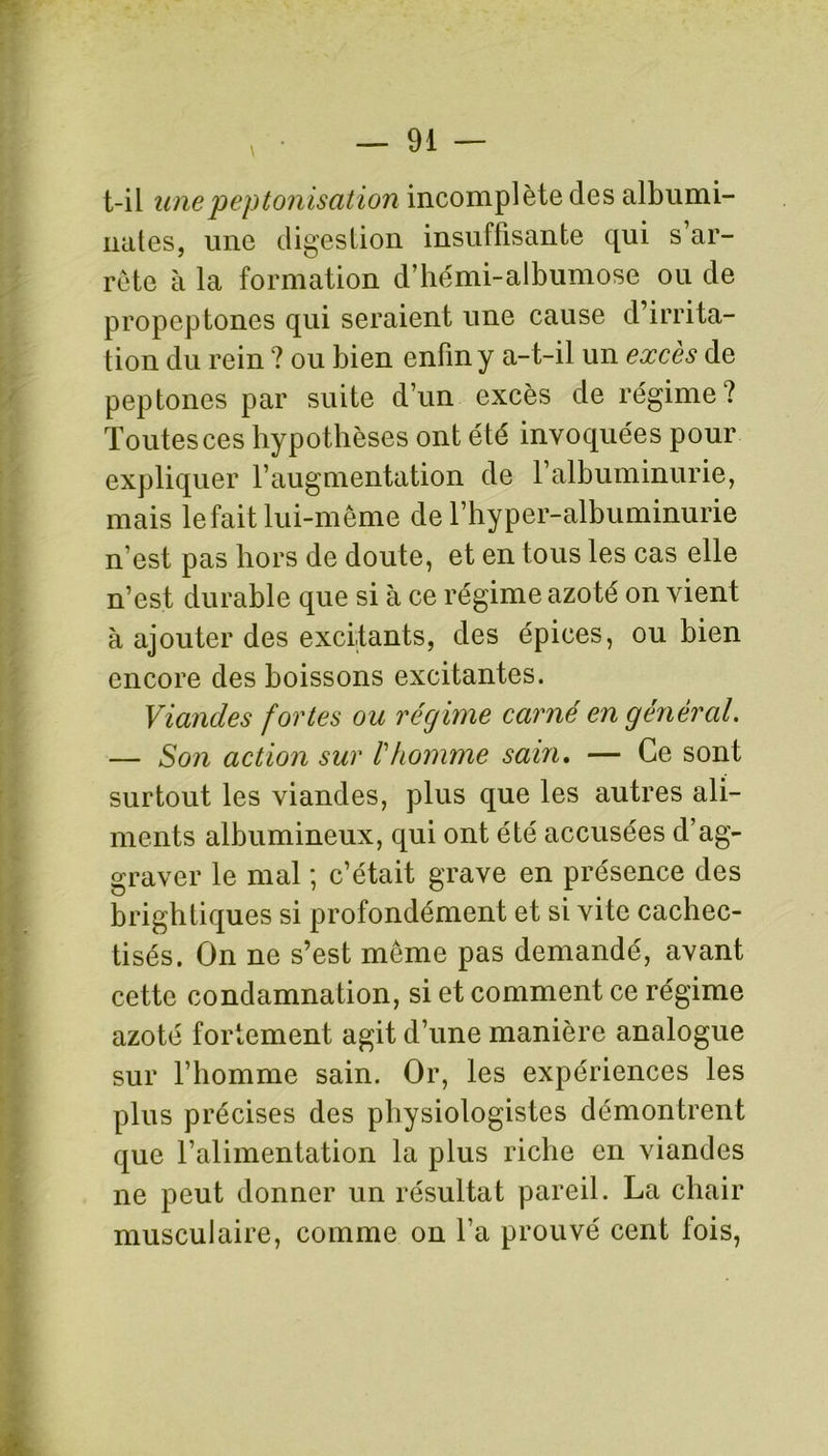 t-il une peptonisation incomplète des albumi- nates, une digestion insuffisante qui s ar- rête à la formation d’hémi-albumose ou de propcptones qui seraient une cause d’irrita- tion du rein ? ou bien enfin y a-t-il un excès de peptones par suite d’un excès de régime? Toutes ces hypothèses ont été invoquées pour expliquer l’augmentation de l’albuminurie, mais le fait lui-même de l’hyper-albuminurie n est pas hors de doute, et en tous les cas elle n’est durable que si à ce régime azoté on vient à ajouter des excitants, des épices, ou bien encore des boissons excitantes. Viandes fortes ou régime carné en général. — Son action sur l'homme sain. — Ce sont surtout les viandes, plus que les autres ali- ments albumineux, qui ont été accusées d’ag- graver le mal ; c’était grave en présence des brightiques si profondément et si vite cachec- tisés. On ne s’est même pas demandé, avant cette condamnation, si et comment ce régime azoté fortement agit d’une manière analogue sur l’homme sain. Or, les expériences les plus précises des physiologistes démontrent que l’alimentation la plus riche en viandes ne peut donner un résultat pareil. La chair musculaire, comme on l’a prouvé cent fois,
