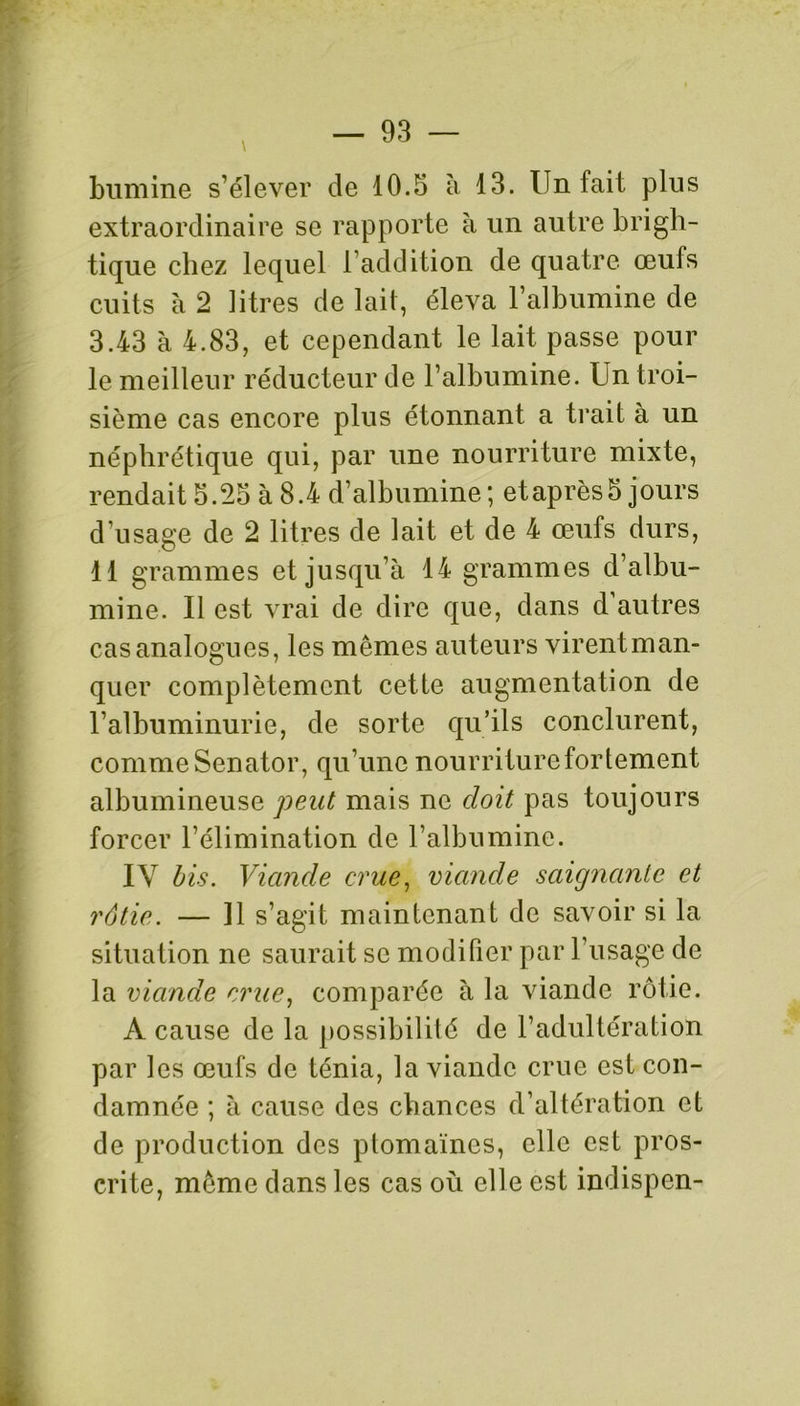 bumine s’élever de 10.5 à 13. Un fait plus extraordinaire se rapporte à un autre brigh- tique chez lequel l’addition de quatre œufs cuits à 2 litres de lait, éleva l’albumine de 3.43 à 4.83, et cependant le lait passe pour le meilleur réducteur de l’albumine. Un troi- sième cas encore plus étonnant a trait à un néphrétique qui, par une nourriture mixte, rendait 5.25 à 8.4 d’albumine; etaprès5 jours d’usage de 2 litres de lait et de 4 œufs durs, 11 grammes et jusqu’à 14 grammes d’albu- mine. Il est vrai de dire que, dans d’autres cas analogues, les mêmes auteurs virent man- quer complètement cette augmentation de l’albuminurie, de sorte qu’ils conclurent, comme Senator, qu’une nourriture fortement albumineuse peut mais ne doit pas toujours forcer l’élimination de l’albumine. IY bis. Viande crue, viande saignante et rôtie. — Il s’agit maintenant de savoir si la situation ne saurait se modifier par l’usage de la viande crue, comparée à la viande rôtie. A cause de la possibilité de l’adultération par les œufs de ténia, la viande crue est con- damnée ; à cause des chances d’altération et de production des ptomaïncs, elle est pros- crite, même dans les cas où elle est indispen-