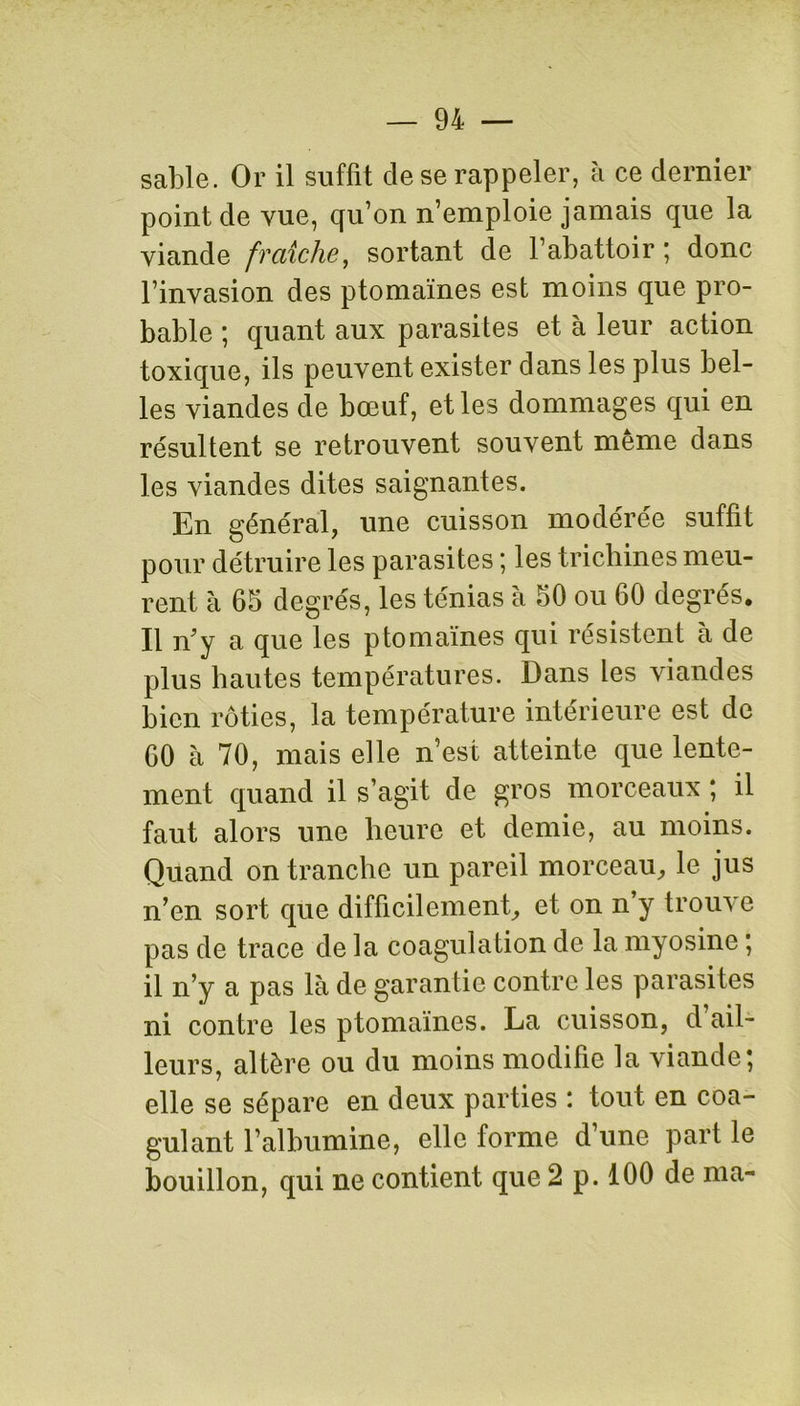 sable. Or il suffit cle se rappeler, à ce dernier point de vue, qu’on n’emploie jamais que la viande fraîche, sortant de l’abattoir; donc l’invasion des ptomaïnes est moins que pro- bable ; quant aux parasites et à leur action toxique, ils peuvent exister dans les plus bel- les viandes de bœuf, et les dommages qui en résultent se retrouvent souvent même dans les viandes dites saignantes. En général, une cuisson modérée suffit pour détruire les parasites ; les trichines meu- rent à 65 degrés, les ténias à 50 ou 60 degrés. Il n'y a que les ptomaïnes qui résistent à de plus hautes températures. Dans les viandes bien rôties, la température intérieure est de 60 à 70, mais elle n’est atteinte que lente- ment quand il s’agit de gros morceaux ; il faut alors une heure et demie, au moins. Quand on tranche un pareil morceau, le jus n’en sort que difficilement, et on n’y trouve pas de trace de la coagulation de la myosine ; il n’y a pas là de garantie contre les parasites ni contre les ptomaïnes. La cuisson, d ail- leurs, altère ou du moins modifie la viande; elle se sépare en deux parties : tout en coa- gulant l’albumine, elle forme d’une part le bouillon, qui ne contient que 2 p. 100 de ma-