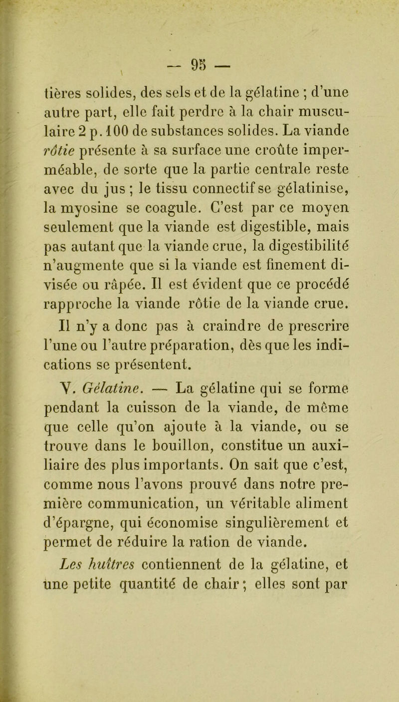 tières solides, des sels et de la gélatine ; d’une autre part, elle fait perdre à la chair muscu- laire 2 p. 100 de substances solides. La viande rôtie présente à sa surface une croûte imper- méable, de sorte que la partie centrale reste avec du jus ; le tissu connectif se gélatinise, la myosine se coagule. C’est par ce moyen seulement que la viande est digestible, mais pas autant que la viande crue, la digestibilité n’augmente que si la viande est finement di- visée ou râpée. Il est évident que ce procédé rapproche la viande rôtie de la viande crue. Il n’y a donc pas à craindre de prescrire l’une ou l’autre préparation, dès que les indi- cations se présentent. Y. Gélatine. — La gélatine qui se forme pendant la cuisson de la viande, de meme que celle qu’on ajoute à la viande, ou se trouve dans le bouillon, constitue un auxi- liaire des plus importants. On sait que c’est, comme nous l’avons prouvé dans notre pre- mière communication, un véritable aliment d’épargne, qui économise singulièrement et permet de réduire la ration de viande. Les huîtres contiennent de la gélatine, et une petite quantité de chair ; elles sont par
