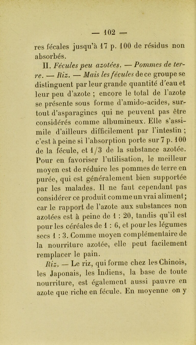 res fécales jusqu’à 17 p. 100 de résidus non absorbés. II. Fécules peu azotées. —Pommes de ter- re. — Riz. — Mais les fécules de ce groupe se distinguent par leur grande quantité d'eau et leur peu d’azote ; encore le total de l’azote se présente sous forme d’amido-acides, sur- tout d’asparagines qui ne peuvent pas être considérés comme albumineux. Elle s’assi- mile d’ailleurs difficilement par l’intestin ; c’est à peine si l’absorption porte sur 7 p. 100 de la fécule, et 1/3 de la substance azotée. Pour en favoriser l’utilisation, le meilleur moyen est de réduire les pommes de terre en purée, qui est généralement bien supportée par les malades. 11 ne faut cependant pas considérer ce produit comme un vrai aliment ) car le rapport de l’azote aux substances non azotées est à peine de 1 : 20, tandis qu’il est pour les céréales de 1 : 6, et pour les légumes secs 1:3. Comme moyen complémentaire de la nourriture azotée, elle peut facilement remplacer le pain. Riz. _ Le riz, qui forme chez les Chinois, les Japonais, les Indiens, la base de toute nourriture, est également aussi pauvre en azote que riche en fécule. En moyenne on y