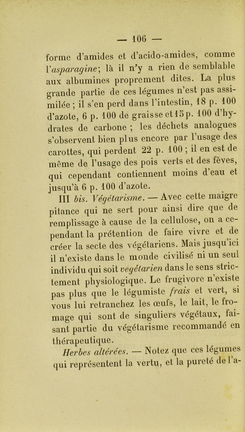 forme d’amides et d’acido-amides, comme Y asparagine] là il ir’y a rien de semblable aux albumines proprement dites. La plus grande partie de ces légumes n est pas assi- milée ; il s’en perd dans l’intestin, 18 p. 100 d’azote, 6 p. 100 de graisse et 15 p. 100 d’hy- drates de carbone ; les déchets analogues s’observent bien plus encore par l’usage des carottes, qui perdent 22 p. 100 ; il en est de meme de l’usage des pois verts et des fèves, qui cependant contiennent moins d eau et jusqu’à 6 p. 100 d’azote. III bis. Végétarisme. —- Avec cette maigre pitance qui ne sert pour ainsi dire que de remplissage à cause de la cellulose, on a ce- pendant la prétention de faire vivre et de créer la secte des végétariens. Mais jusqu ici il n’existe dans le monde civilisé ni un seul individu qui soit végétarien dans le sens stric- tement physiologique. Le frugivore n existe pas plus que le légumistc frais et 'scit, si vous lui retranchez les œuls, le lait, le fro- mage qui sont de singuliers végétaux, tai- sant partie du végétarisme recommandé en thérapeutique. Herbes altérées. — Notez que ces légumes qui représentent la vertu, et la pureté del a-
