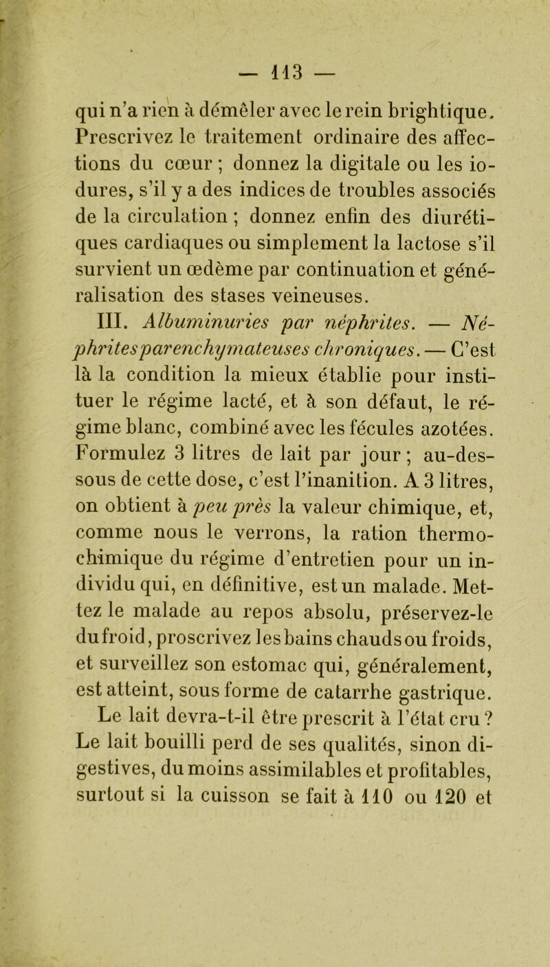 qui n'a rien à démêler avec le rein brightique. Prescrivez le traitement ordinaire des affec- tions du cœur ; donnez la digitale ou les io- dures, s’il y a des indices de troubles associés de la circulation ; donnez enfin des diuréti- ques cardiaques ou simplement la lactose s’il survient un œdème par continuation et géné- ralisation des stases veineuses. III. Albuminuries par néphrites. — Né- phrites parenchymateuses chroniques. — C’est là la condition la mieux établie pour insti- tuer le régime lacté, et à son défaut, le ré- gime blanc, combiné avec les fécules azotées. Formulez 3 litres de lait par jour ; au-des- sous de cette dose, c’est l’inanition. A 3 litres, on obtient à peu près la valeur chimique, et, comme nous le verrons, la ration thermo- chimique du régime d’entretien pour un in- dividu qui, en définitive, est un malade. Met- tez le malade au repos absolu, préservez-le du froid, proscrivez les bains chauds ou froids, et surveillez son estomac qui, généralement, est atteint, sous forme de catarrhe gastrique. Le lait devra-t-il être prescrit à l’état cru? Le lait bouilli perd de ses qualités, sinon di- gestives, du moins assimilables et profitables, surtout si la cuisson se fait à 110 ou 120 et