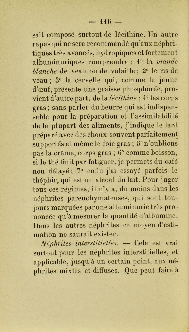 sait composé surtout de lécithine. Un autre repas qui ne sera recommandé qu’aux néphri- tiques très avancés, hydropiques et fortement albuminuriques comprendra : 1° la viande blanche de veau ou de volaille ; 2° le ris de veau; 3° la cervelle qui, comme le jaune d’œuf, présente une graisse phosphorée, Pro- vient d’autre part, de la lécithine ; 4° les corps gras ; sans parler du beurre qui est indispen- sable pour la préparation et l’assimilabilité de la plupart des aliments, j’indique le lard préparé avec des choux souvent parfaitement supportés et même le foie gras ; 5° n’oublions pas la crème, corps gras ; 6° comme boisson, si le thé finit par fatiguer, je permets du café non délayé; 7° enfin j’ai essayé parfois le théphir, qui est un alcool du lait. Pour juger tous ces régimes, il n’y a, du moins dans les néphrites parenchymateuses, qui sont tou- jours marquées par une albuminurie très pro- noncée qu’à mesurer la quantité d’albumine. Dans les autres néphrites ce moyen d’esti- mation ne saurait exister. Néphrites interstitielles. — Gela est vrai surtout pour les néphrites interstitielles, et applicable, jusqu’à un certain point, aux né- phrites mixtes et diffuses. Que peut faire à