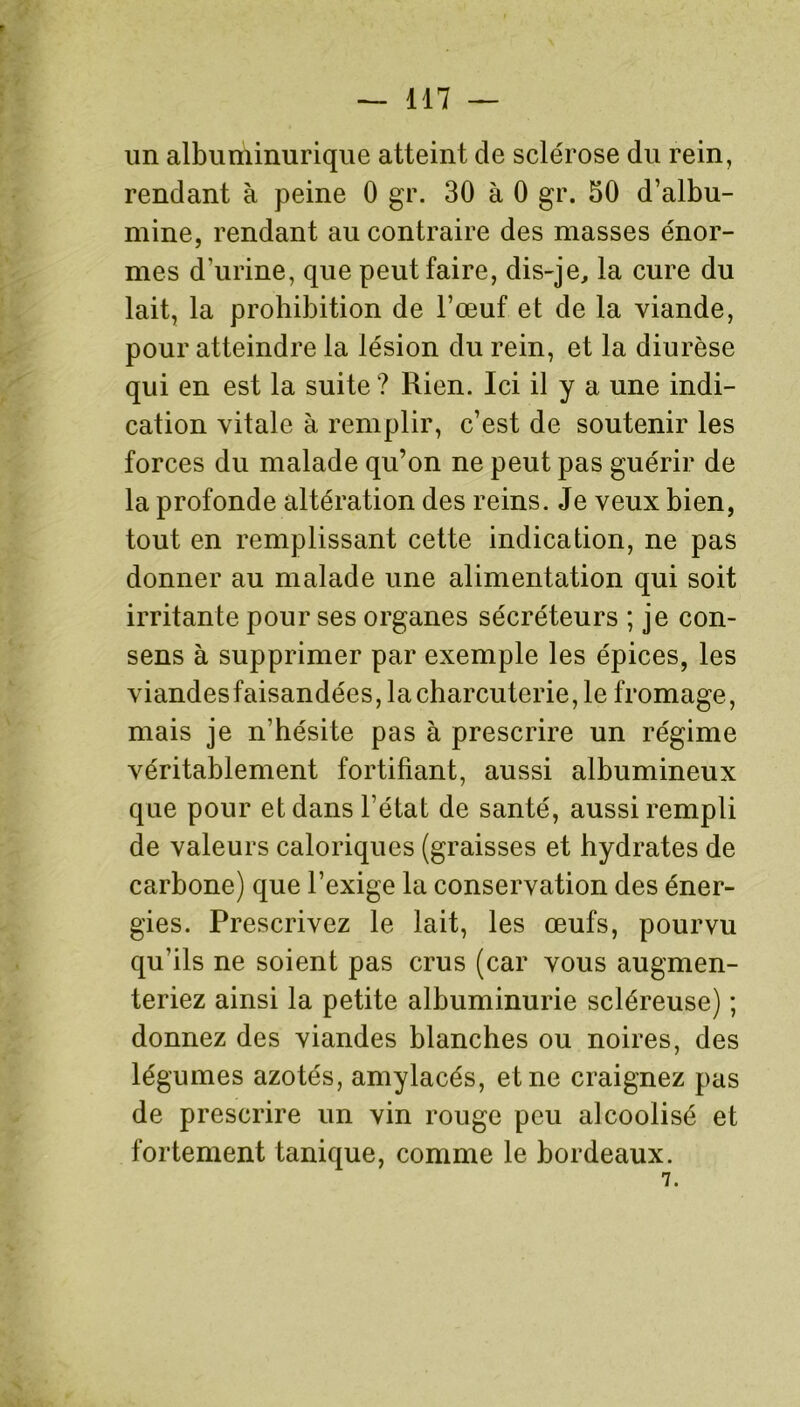 un albuminurique atteint de sclérose du rein, rendant à peine 0 gr. 30 à 0 gr. 30 d’albu- mine, rendant au contraire des masses énor- mes d'urine, que peut faire, dis-je, la cure du lait, la prohibition de l’œuf et de la viande, pour atteindre la lésion du rein, et la diurèse qui en est la suite ? Rien. Ici il y a une indi- cation vitale à remplir, c’est de soutenir les forces du malade qu’on ne peut pas guérir de la profonde altération des reins. Je veux bien, tout en remplissant cette indication, ne pas donner au malade une alimentation qui soit irritante pour ses organes sécréteurs ; je con- sens à supprimer par exemple les épices, les viandesfaisandées, la charcuterie, le fromage, mais je n'hésite pas à prescrire un régime véritablement fortifiant, aussi albumineux que pour et dans l’état de santé, aussi rempli de valeurs caloriques (graisses et hydrates de carbone) que l’exige la conservation des éner- gies. Prescrivez le lait, les œufs, pourvu qu’ils ne soient pas crus (car vous augmen- teriez ainsi la petite albuminurie scléreuse) ; donnez des viandes blanches ou noires, des légumes azotés, amylacés, et ne craignez pas de prescrire un vin rouge peu alcoolisé et fortement tanique, comme le bordeaux. 7.