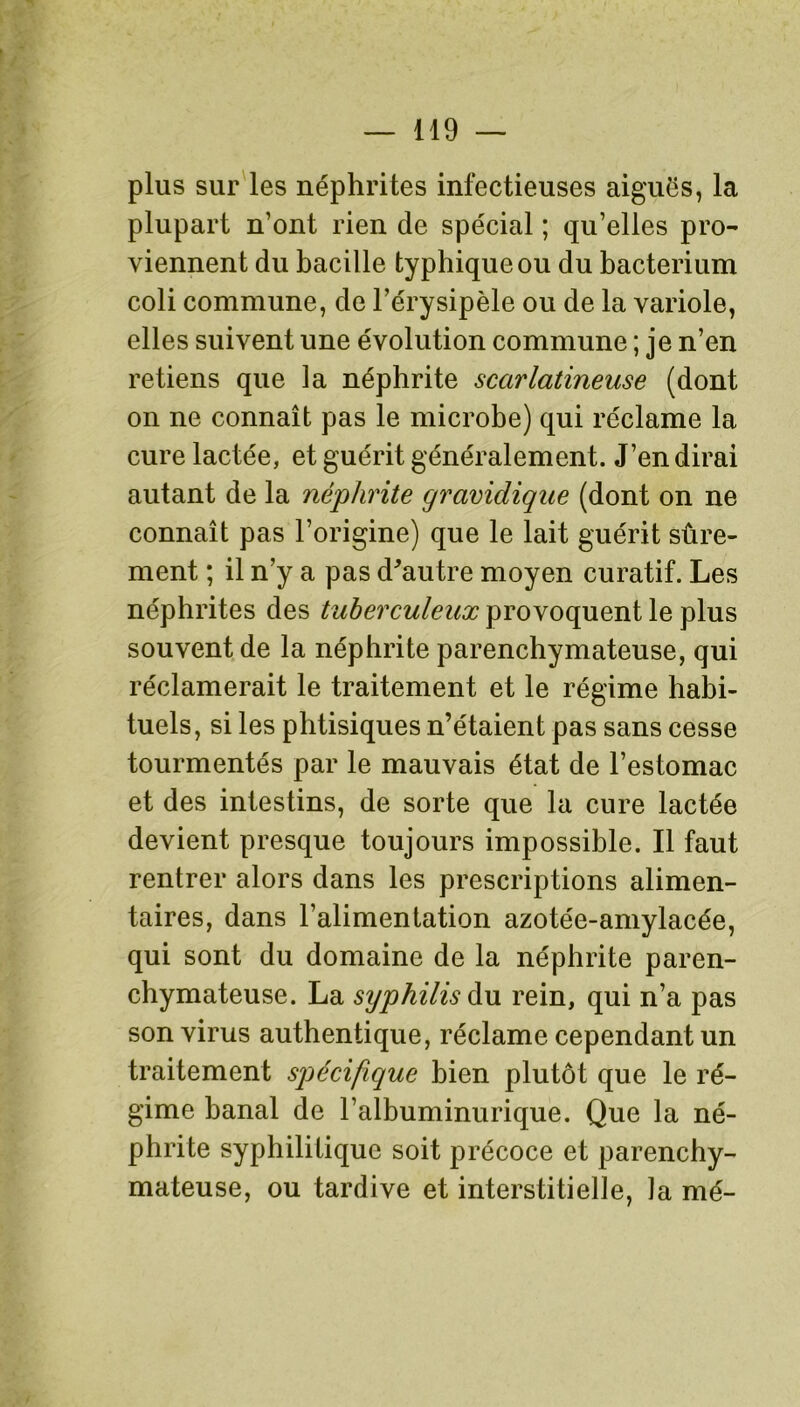 plus sur les néphrites infectieuses aiguës, la plupart n’ont rien de spécial ; qu’elles pro- viennent du bacille typhique ou du bacterium coli commune, de l’érysipèle ou de la variole, elles suivent une évolution commune ; je n’en retiens que la néphrite scarlatineuse (dont on ne connaît pas le microbe) qui réclame la cure lactée, et guérit généralement. J’en dirai autant de la néphrite gravidique (dont on ne connaît pas l’origine) que le lait guérit sûre- ment ; il n’y a pas d'autre moyen curatif. Les néphrites des tuberculeux provoquent le plus souvent de la néphrite parenchymateuse, qui réclamerait le traitement et le régime habi- tuels, si les phtisiques n’étaient pas sans cesse tourmentés par le mauvais état de l’estomac et des intestins, de sorte que la cure lactée devient presque toujours impossible. Il faut rentrer alors dans les prescriptions alimen- taires, dans l’alimentation azotée-amylacée, qui sont du domaine de la néphrite paren- chymateuse. La syphilis du rein, qui n’a pas son virus authentique, réclame cependant un traitement spécifique bien plutôt que le ré- gime banal de l’albuminurique. Que la né- phrite syphilitique soit précoce et parenchy- mateuse, ou tardive et interstitielle, la mé-