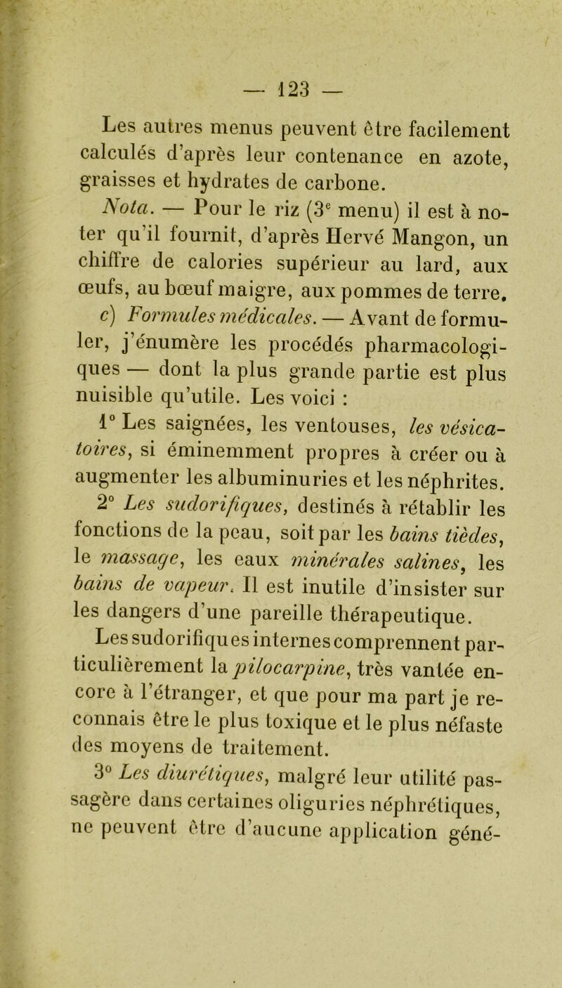 Les autres menus peuvent être facilement calculés d’après leur contenance en azote, graisses et hydrates de carbone. Nota. — Pour le riz (3e menu) il est à no- ter qu'il fournit, d’après Hervé Mangon, un chiffre de calories supérieur au lard, aux œufs, au bœuf maigre, aux pommes de terre. c) Formules médicales. — Avant de formu- ler, j’énumère les procédés pharmacologi- ques — dont la plus grande partie est plus nuisible qu’utile. Les voici : 1° Les saignées, les ventouses, les vésica- toires, si éminemment propres à créer ou à augmenter les albuminuries et les néphrites. 2° Les sudorifiques, destinés à rétablir les fonctions de la peau, soit par les bains tiècles, le massage, les eaux minérales salines, les bains de vapeur; Il est inutile d’insister sur les dangers d’une pareille thérapeutique. Les sudorifiques internes comprennent par- ticulièrement la pilocarpine, très vantée en- core à l’étranger, et que pour ma part je re- connais être le plus toxique et le plus néfaste des moyens de traitement. 3° Les diurétiques, malgré leur utilité pas- sagère dans certaines oliguries néphrétiques, ne peuvent être d’aucune application géné-