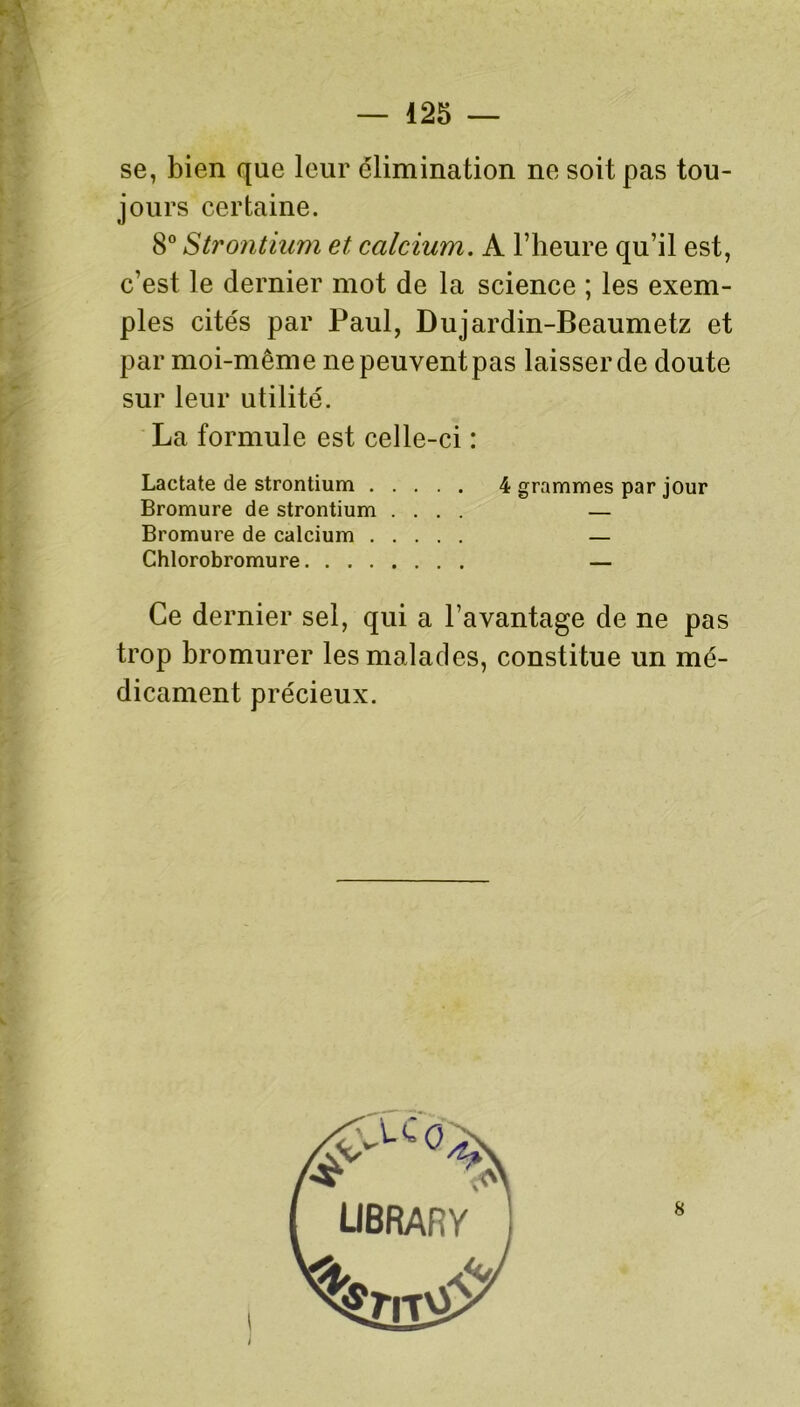 se, bien que leur élimination ne soit pas tou- jours certaine. 8° Strontium et calcium. A l’heure qu’il est, c’est le dernier mot de la science ; les exem- ples cités par Paul, Dujardin-Beaumetz et par moi-même ne peuvent pas laisser de doute sur leur utilité. La formule est celle-ci : Lactate de strontium 4 grammes par jour Bromure de strontium .... — Bromure de calcium — Chlorobromure — Ce dernier sel, qui a l’avantage de ne pas trop bromurer les malades, constitue un mé- dicament précieux.
