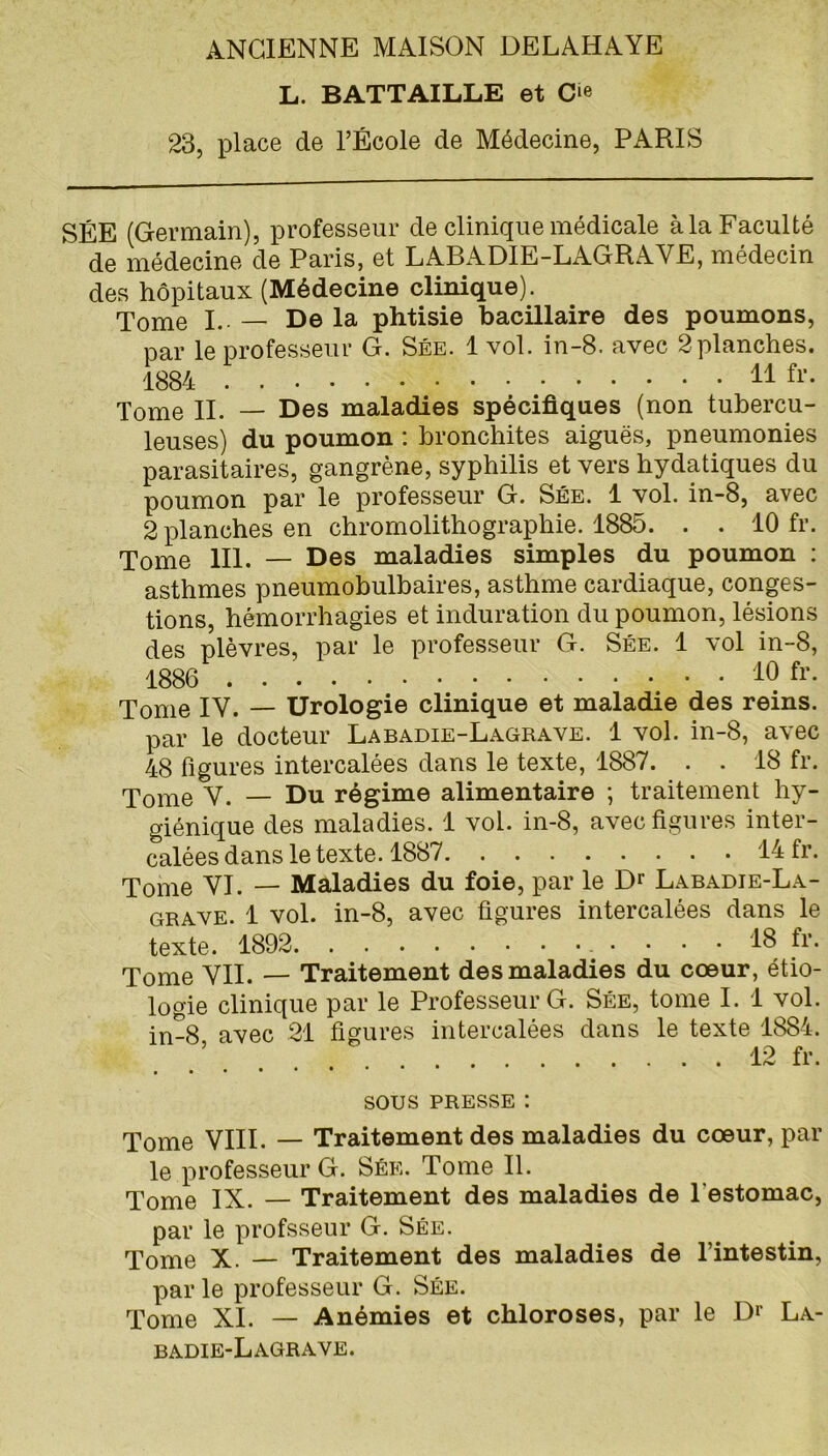 L. BATTAILLE et O 23, place de l’École de Médecine, PARIS SÉE (Germain), professeur de clinique médicale à la Faculté de médecine de Paris, et LABADIE-LAGRAYE, médecin des hôpitaux (Médecine clinique). Tome I. — De la phtisie bacillaire des poumons, par le professeur G. Sée. 1 vol. in-8. avec 2 planches. 1884 11 fr. Tome II. — Des maladies spécifiques (non tubercu- leuses) du poumon : bronchites aiguës, pneumonies parasitaires, gangrène, syphilis et vers hydatiques du poumon par le professeur G. Sée. 1 vol. in-8, avec 2 planches en chromolithographie. 1885. . . 10 fr. Tome 111. — Des maladies simples du poumon : asthmes pneumobulbaires, asthme cardiaque, conges- tions, hémorrhagies et induration du poumon, lésions des plèvres, par le professeur G. Sée. 1 vol in-8, 1886 • 10 fr- Tome IV. — Urologie clinique et maladie des reins. par le docteur Labadie-Lagrave. 1 vol. in-8, avec 48 figures intercalées dans le texte, 1887. . . 18 fr. Tome V. — Du régime alimentaire ; traitement hy- giénique des maladies. 1 vol. in-8, avec figures inter- calées dans le texte. 1887 14 fr. Tome VI. — Maladies du foie, par le Dr Labadie-La- grave. 1 vol. in-8, avec figures intercalées dans le texte. 1892 18 fr. Tome VIL — Traitement des maladies du cœur, étio- logie clinique par le Professeur G. Sée, tome I. 1 vol. in-8 avec 21 figures intercalées dans le texte 1884. ’ 12 fr. SOUS PRESSE : Tome VIII. — Traitement des maladies du cœur, par le professeur G. Sée. Tome II. Tome IX. — Traitement des maladies de l'estomac, par le profsseur G. Sée. Tome X. — Traitement des maladies de l’intestin, par le professeur G. Sée. Tome XI. — Anémies et chloroses, par le Dr La- badie-Lagrave.