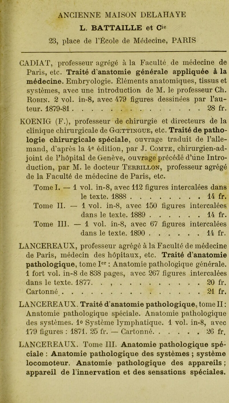 L. BATTAILLE et O 23, place de l’École de Médecine, PARIS CADIAT, professeur agrégé à la Faculté de médecine de Paris, etc. Traité d’anatomie générale appliquée à la médecine. Embryologie. Éléments anatomiques, tissus et systèmes, avec une introduction de M. le professeur Ch. Robin. 2 vol. in-8, avec 479 figures dessinées par l’au- teur. 1879-81 28 fr. KOENIG (F.), professeur de chirurgie et directeurs de la clinique chirurgicale de Gœttingue, etc. Traité de patho- logie chirurgicale spéciale, ouvrage traduit de l’alle- mand, d’après la 4e édition, par J. Comte, chirurgien-ad- joint de l’hôpital de Genève, ouvrage précédé d’üne Intro- duction, par M. le docteur Terrillon, professeur agrégé de la Faculté de médecine de Paris, etc. Tome I. — 1 vol. in-8, avec 112 figures intercalées dans le texte. 1888 14 fr. Tome II. — 1 vol. in-8, avec 150 figures intercalées dans le texte. 1889 14 fr. Tome III. — 1 vol. in-8, avec 67 figures intercalées dans le texte. 1890 14 fr. LANGEREAUX, professeur agrégé à la Faculté de médecine de Paris, médecin des hôpitaux, etc. Traité d’anatomie pathologique, tome Ier : Anatomie pathologique générale. 1 fort vol. in-8 de 838 pages, avec 267 figures intercalées dans le texte. 1877. . 20 fr. Cartonné 21 fr. LANCEREAUX. Traité d’anatomie pathologique, tome II : Anatomie pathologique spéciale. Anatomie pathologique des systèmes, lo Système lymphatique. 1 vol. in-8, avec 179 figures : 1871. 25 fr. — Cartonné. ..... 26 fr. LANCEREAUX. Tome III. Anatomie pathologique spé- ciale : Anatomie pathologique des systèmes ; système locomoteur. Anatomie pathologique des appareils ; appareil de l’innervation et des sensations spéciales.