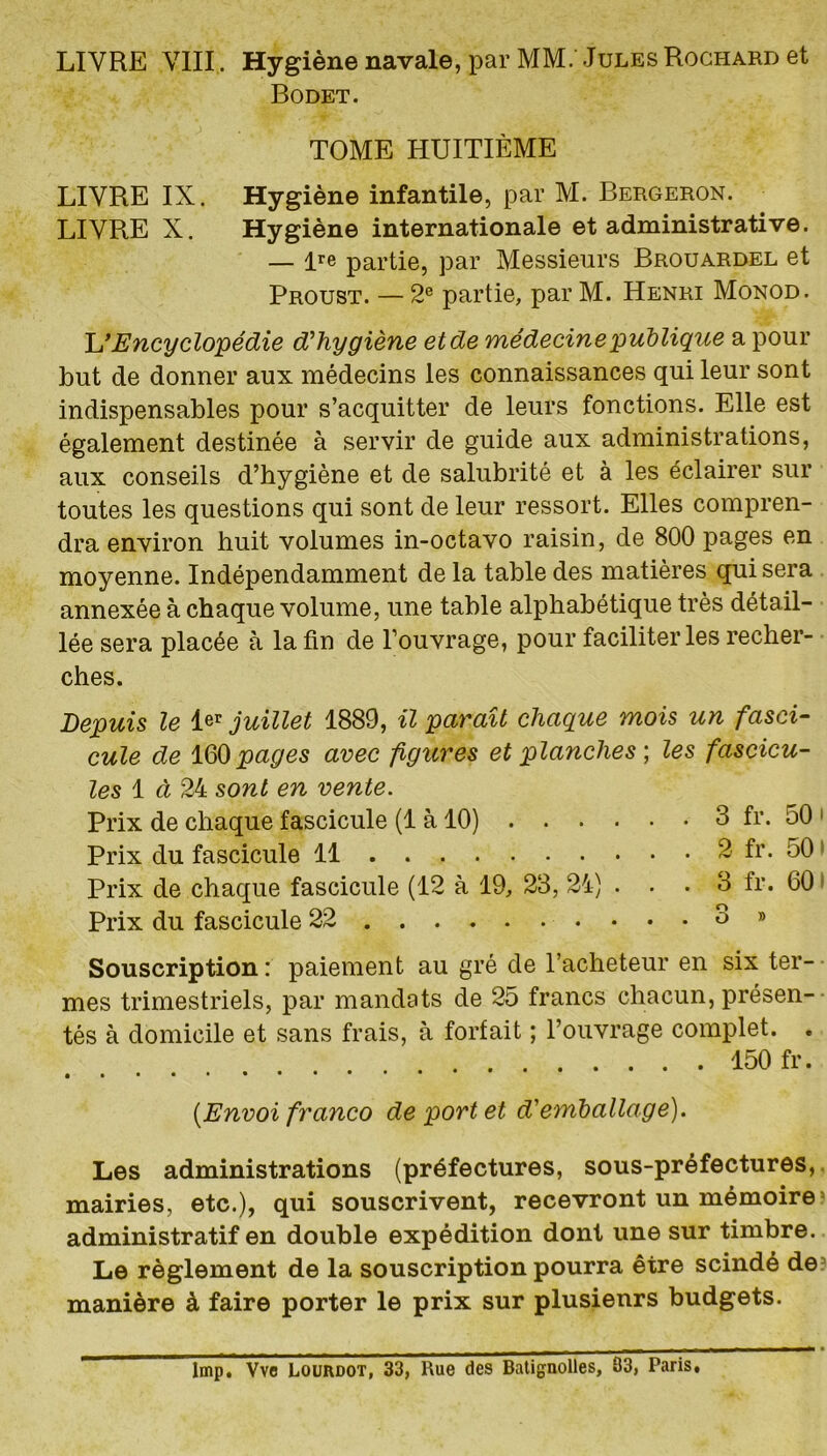 Bodet. TOME HUITIÈME LIVRE IX. Hygiène infantile, par M. Bergeron. LIVRE X. Hygiène internationale et administrative. — lre partie, par Messieurs Brouardel et Proust. — 2e partie, par M. Henri Monod. L'Encyclopédie d’hygiène et de médecine'publique a pour but de donner aux médecins les connaissances qui leur sont indispensables pour s’acquitter de leurs fonctions. Elle est également destinée à servir de guide aux administrations, aux conseils d’hygiène et de salubrité et à les éclairer sur toutes les questions qui sont de leur ressort. Elles compren- dra environ huit volumes in-octavo raisin, de 800 pages en moyenne. Indépendamment de la table des matières qui sera annexée à chaque volume, une table alphabétique très détail- lée sera placée à la fin de l’ouvrage, pour faciliter les recher- ches. Depuis le ler juillet 1889, il paraît chaque mois un fasci- cule de 160pages avec figures et planches ; les fascicu- les 1 à 24 sont en vente. Prix de chaque fascicule (1 à 10) 3 fr. 50 1 Prix du fascicule 11 2 fr. 50 Prix de chaque fascicule (12 à 19, 23, 24) ... 3 fr. 60 Prix du fascicule 22 3 » Souscription: paiement au gré de l’acheteur en six ter- mes trimestriels, par mandats de 25 francs chacun, présen- tés à domicile et sans frais, à forfait ; l’ouvrage complet. . 150 fr. • •••• •••••* [Envoi franco de port et d'emballage). Les administrations (préfectures, sous-préfectures, mairies, etc.), qui souscrivent, recevront un mémoire administratif en double expédition dont une sur timbre. Le règlement de la souscription pourra être scindé de manière à faire porter le prix sur plusieurs budgets. lmp. Vve Lourdot, 33, Rue des Batignolles, 83, Paris,