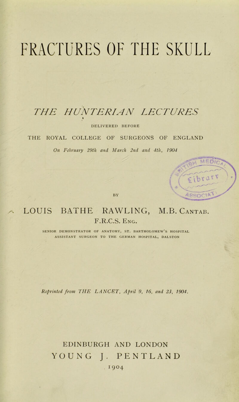 FRACTURES OF THE SKULL THE HUNTERIAN LECTURES DELIVERED BEFORE THE ROYAL COLLEGE OF SURGEONS OF ENGLAND On February 29th and March 2nd and 4th, 1904 3’ ^ LOUIS BATHE BAWLING, M.B. Cantab. F.R.C.S. Eng. SENIOR DEMONSTRATOR OF ANATOMY, ST. BARTHOLOMEW’S HOSPITAL ASSISTANT SURGEON TO THE GERMAN HOSPITAL, DALSTON Reprinted from THE LANCET, April 9, 16, and 23, 1904. EDINBURGH AND LONDON YOUNG J . PENT LAND