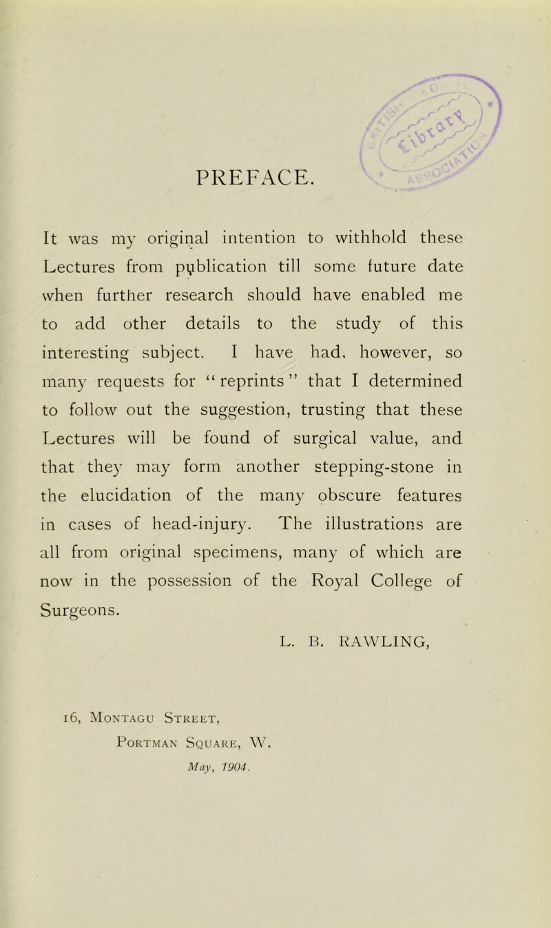 PREFACE. It was my original intention to withhold these Lectures from publication till some future date when further research should have enabled me to add other details to the study of this interesting subject. I have had, however, so many requests for 11 reprints ” that I determined to follow out the suggestion, trusting that these Lectures will be found of surgical value, and that they may form another stepping-stone in the elucidation of the many obscure features in cases of head-injury. The illustrations are all from original specimens, many of which are now in the possession of the Royal College of Surgeons. L. B. BAWLING, 16, Montagu Street, Portman Square, W. May, 1904.