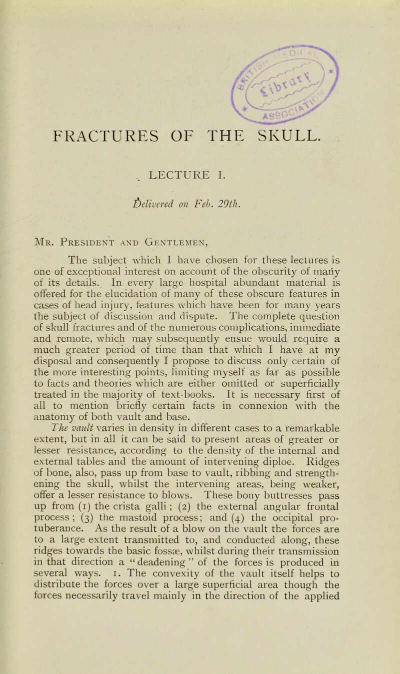 LECTURE I. Delivered on Feb. 29th. Mr. President and Gentlemen, The subject which I have chosen for these lectures is one of exceptional interest on account of the obscurity of many of its details. In every large hospital abundant material is offered for the elucidation of many of these obscure features in cases of head injury, features which have been for many years the subject of discussion and dispute. The complete question of skull fractures and of the numerous complications, immediate and remote, which may subsequently ensue would require a much greater period of time than that which I have at my disposal and consequently I propose to discuss only certain of the more interesting points, limiting myself as far as possible to facts and theories which are either omitted or superficially treated in the majority of text-books. It is necessary first of all to mention briefly certain facts in connexion with the anatomy of both vault and base. The vault varies in density in different cases to a remarkable extent, but in all it can be said to present areas of greater or lesser resistance, according to the density of the internal and external tables and the amount of intervening diploe. Ridges of bone, also, pass up from base to vault, ribbing and strength- ening the skull, whilst the intervening areas, being weaker, offer a lesser resistance to blows. These bony buttresses pass up from (i) the crista galli; (2) the external angular frontal process; (3) the mastoid process; and (4) the occipital pro- tuberance. As the result of a blow on the vault the forces are to a large extent transmitted to, and conducted along, these ridges towards the basic fossae, whilst during their transmission in that direction a “deadening” of the forces is produced in several ways. 1. The convexity of the vault itself helps to distribute the forces over a large superficial area though the forces necessarily travel mainly in the direction of the applied