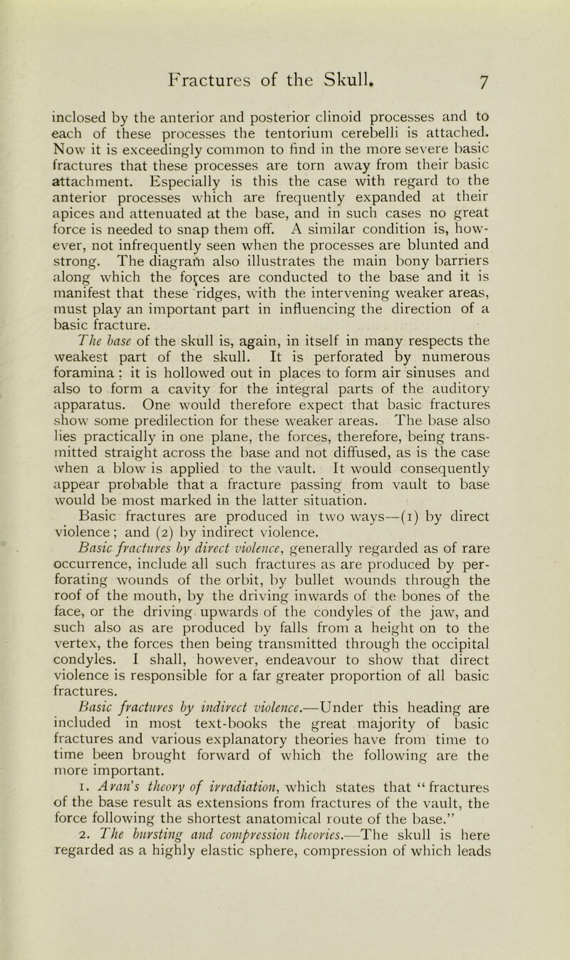 inclosed by the anterior and posterior clinoid processes and to each of these processes the tentorium cerebelli is attached. Now it is exceedingly common to find in the more severe basic fractures that these processes are torn away from their basic attachment. Especially is this the case with regard to the anterior processes which are frequently expanded at their apices and attenuated at the base, and in such cases no great force is needed to snap them off. A similar condition is, how- ever, not infrequently seen when the processes are blunted and strong. The diagrafn also illustrates the main bony barriers along which the forces are conducted to the base and it is manifest that these ridges, with the intervening weaker areas, must play an important part in influencing the direction of a basic fracture. The base of the skull is, again, in itself in many respects the weakest part of the skull. It is perforated by numerous foramina ; it is hollowed out in places to form air sinuses and also to form a cavity for the integral parts of the auditory apparatus. One would therefore expect that basic fractures show some predilection for these weaker areas. The base also lies practically in one plane, the forces, therefore, being trans- mitted straight across the base and not diffused, as is the case when a blow is applied to the vault. It would consequently appear probable that a fracture passing from vault to base would be most marked in the latter situation. Basic fractures are produced in two ways—(i) by direct violence; and (2) by indirect violence. Basic fractures by direct violence, generally regarded as of rare occurrence, include all such fractures as are produced by per- forating wounds of the orbit, by bullet wounds through the roof of the mouth, by the driving inwards of the bones of the face, or the driving upwards of the condyles of the jaw, and such also as are produced by falls from a height on to the vertex, the forces then being transmitted through the occipital condyles. I shall, however, endeavour to show that direct violence is responsible for a far greater proportion of all basic fractures. Basic fractures by indirect violence.—Under this heading are included in most text-books the great majority of basic fractures and various explanatory theories have from time to time been brought forward of which the following are the more important. 1. Aran's theory of irradiation, which states that “fractures of the base result as extensions from fractures of the vault, the force following the shortest anatomical route of the base.” 2. The bursting and compression theories.—The skull is here regarded as a highly elastic sphere, compression of which leads