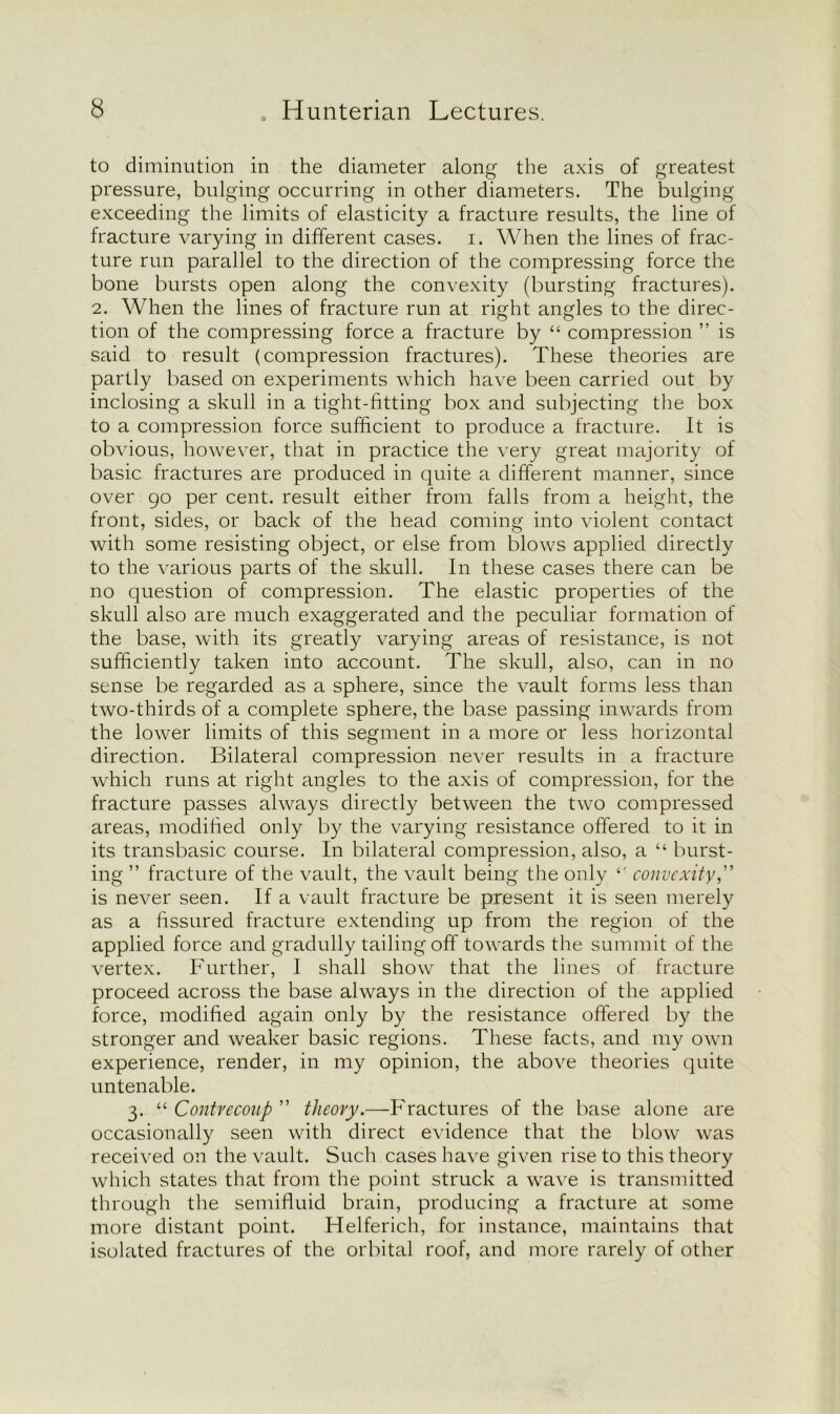to diminution in the diameter along the axis of greatest pressure, bulging occurring in other diameters. The bulging exceeding the limits of elasticity a fracture results, the line of fracture varying in different cases, i. When the lines of frac- ture run parallel to the direction of the compressing force the bone bursts open along the convexity (bursting fractures). 2. When the lines of fracture run at right angles to the direc- tion of the compressing force a fracture by “ compression ” is said to result (compression fractures). These theories are partly based on experiments which have been carried out by inclosing a skull in a tight-fitting box and subjecting the box to a compression force sufficient to produce a fracture. It is obvious, however, that in practice the very great majority of basic fractures are produced in quite a different manner, since over go per cent, result either from falls from a height, the front, sides, or back of the head coming into violent contact with some resisting object, or else from blows applied directly to the various parts of the skull. In these cases there can be no question of compression. The elastic properties of the skull also are much exaggerated and the peculiar formation of the base, with its greatly varying areas of resistance, is not sufficiently taken into account. The skull, also, can in no sense be regarded as a sphere, since the vault forms less than two-thirds of a complete sphere, the base passing inwards from the lower limits of this segment in a more or less horizontal direction. Bilateral compression never results in a fracture which runs at right angles to the axis of compression, for the fracture passes always directly between the two compressed areas, modified only by the varying resistance offered to it in its transbasic course. In bilateral compression, also, a “ burst- ing ” fracture of the vault, the vault being the only l- convexity,” is never seen. If a vault fracture be present it is seen merely as a fissured fracture extending up from the region of the applied force and gradully tailing off towards the summit of the vertex. Further, I shall show that the lines of fracture proceed across the base always in the direction of the applied force, modified again only by the resistance offered by the stronger and weaker basic regions. These facts, and my own experience, render, in my opinion, the above theories quite untenable. 3. “ Contrecoup ” tlieovy.—Fractures of the base alone are occasionally seen with direct evidence that the blow was received on the vault. Such cases have given rise to this theory which states that from the point struck a wave is transmitted through the semifluid brain, producing a fracture at some more distant point. Helferich, for instance, maintains that isolated fractures of the orbital roof, and more rarely of other