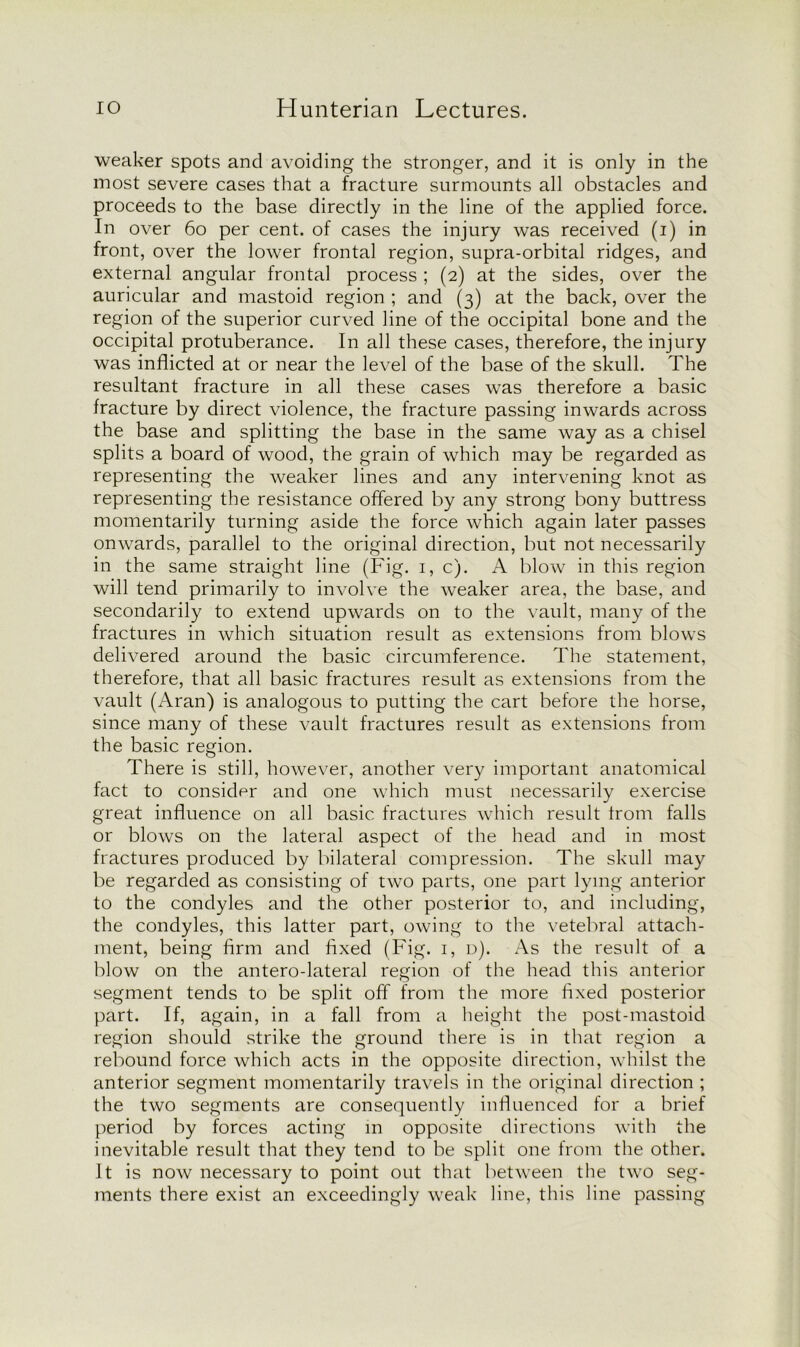 weaker spots and avoiding the stronger, and it is only in the most severe cases that a fracture surmounts all obstacles and proceeds to the base directly in the line of the applied force. In over 60 per cent, of cases the injury was received (i) in front, over the lower frontal region, supra-orbital ridges, and external angular frontal process ; (2) at the sides, over the auricular and mastoid region ; and (3) at the back, over the region of the superior curved line of the occipital bone and the occipital protuberance. In all these cases, therefore, the injury was inflicted at or near the level of the base of the skull. The resultant fracture in all these cases was therefore a basic fracture by direct violence, the fracture passing inwards across the base and splitting the base in the same way as a chisel splits a board of wood, the grain of which may be regarded as representing the weaker lines and any intervening knot as representing the resistance offered by any strong bony buttress momentarily turning aside the force which again later passes onwards, parallel to the original direction, but not necessarily in the same straight line (Fig. 1, c). A blow in this region will tend primarily to involve the weaker area, the base, and secondarily to extend upwards on to the vault, many of the fractures in which situation result as extensions from blows delivered around the basic circumference. The statement, therefore, that all basic fractures result as extensions from the vault (Aran) is analogous to putting the cart before the horse, since many of these vault fractures result as extensions from the basic region. There is still, however, another very important anatomical fact to consider and one which must necessarily exercise great influence on all basic fractures which result from falls or blows on the lateral aspect of the head and in most fractures produced by bilateral compression. The skull may be regarded as consisting of two parts, one part lying anterior to the condyles and the other posterior to, and including, the condyles, this latter part, owing to the vetebral attach- ment, being firm and fixed (Fig. 1, d). As the result of a blow on the antero-lateral region of the head this anterior segment tends to be split off from the more fixed posterior part. If, again, in a fall from a height the post-mastoid region should strike the ground there is in that region a rebound force which acts in the opposite direction, whilst the anterior segment momentarily travels in the original direction ; the two segments are consequently influenced for a brief period by forces acting in opposite directions with the inevitable result that they tend to be split one from the other. It is now necessary to point out that between the two seg- ments there exist an exceedingly weak line, this line passing