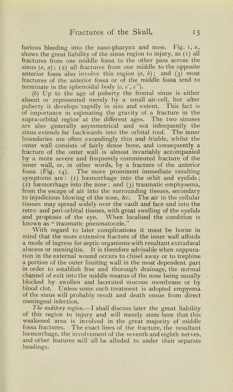furious bleeding into the naso-pharynx and nose. Fig. 1, e, shows the great liability of the sinus region to injury, as (1) all fractures from one middle fossa to the other pass across the sinus (a, a); (2) all fractures from one middle to the opposite anterior fossa also involve this region (a, b); and (3) most fractures of the anterior fossa or of the middle fossa tend to terminate in the sphenoidal body (r, c', c‘!). (b) Up to the age of puberty the frontal sinus is either absent or represented merely by a small air-cell, but after puberty it develops rapidly in size and extent. This fact is of importance in estimating the gravity of a fracture in the supra-orbital region at the different ages. The two sinuses are also generally asymmetrical and not infrequently the sinus extends far backwards into the orbital roof. The inner boundaries are often exceedingly thin and friable, whilst the outer wall consists of fairly dense bone, and consequently a fracture of the outer wall is almost invariably accompanied by a more severe and frequently comminuted fracture of the inner wall, or, in other words, by a fracture of the anterior fossa (Fig. 14). The more prominent immediate resulting symptoms are : (1) haemorrhage into the orbit and eyelids ; (2) haemorrhage into the nose ; and (3) traumatic emphysema, from the escape of air into the surrounding tissues, secondary to injudicious blowing ol the nose, &c. The air in the cellular tissues may spread widely over the vault and face and into the retro- and peri-orbital tissues, with great swelling of the eyelids and proptosis of the eye. When localised the condition is known as “ traumatic pneumatocele.” With regard to later complications it must be borne in mind that the more extensive fracture of the inner wall affords a mode of ingress for septic organisms with resultant extradural abscess or meningitis. It is therefore advisable when suppura- tion in the external wound occurs to chisel away or to trephine a portion of the outer limiting wall in the most dependent part in order to establish free and thorough drainage, the normal channel of exit into the middle meatus of the nose being usually blocked by swollen and lacerated mucous membrane or by blood clot. Unless some such treatment is adopted empyema of the sinus will probably result and death ensue from direct meningeal infection. The auditory region.—I shall discuss later the great liability of this region to injury and will merely state here that this weakened area is involved in the great majority of middle fossa fractures. The exact lines of the fracture, the resultant haemorrhage, the involvement of the seventh and eighth nerves, and other features will all be alluded to under their separate headings.