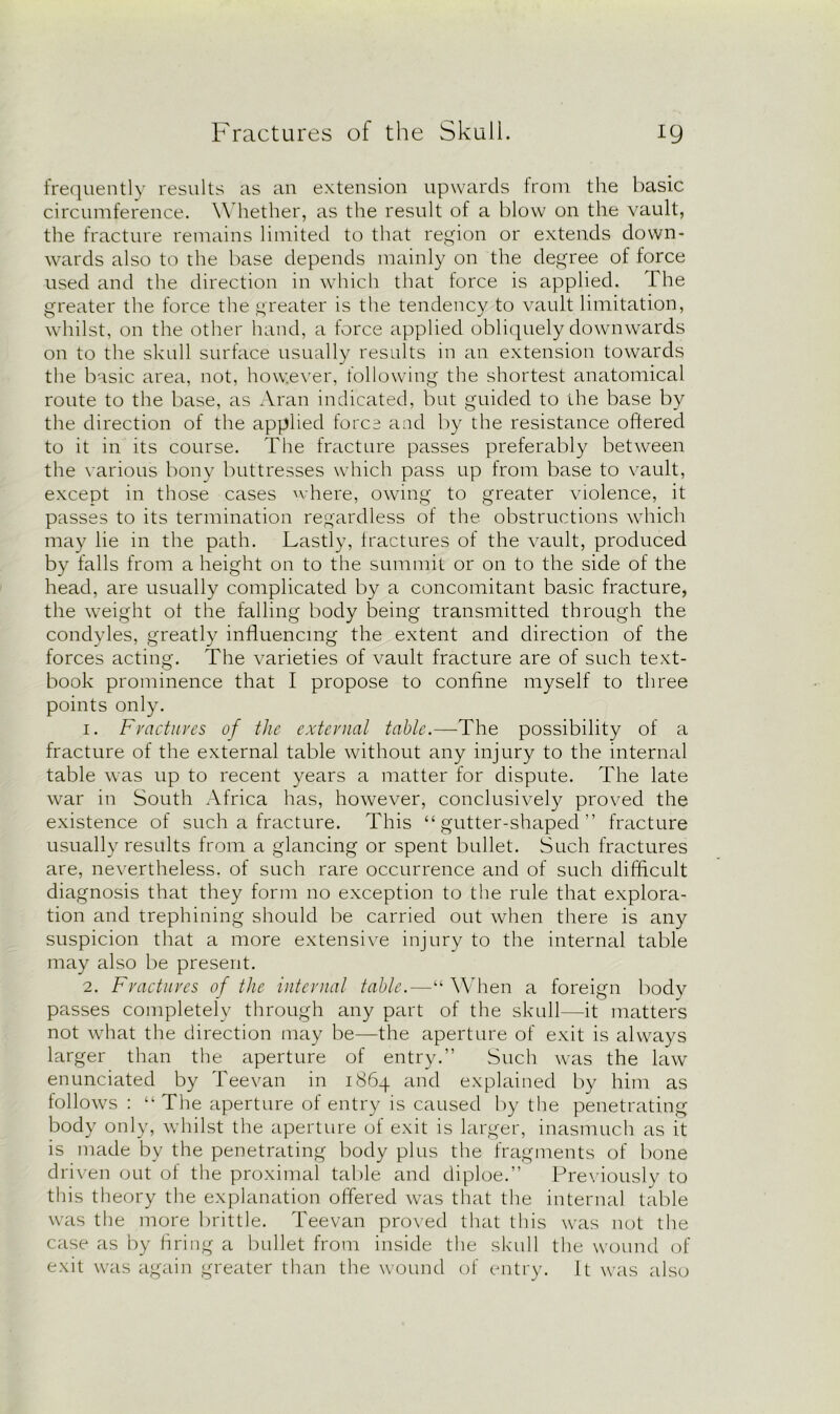 frequently results as an extension upwards from the basic circumference. Whether, as the result of a blow on the vault, the fracture remains limited to that region or extends down- wards also to the base depends mainly on the degree of force used and the direction in which that force is applied. The greater the force the greater is the tendency to vault limitation, whilst, on the other hand, a force applied obliquely downwards on to the skull surface usually results in an extension towards the basic area, not, however, following the shortest anatomical route to the base, as Aran indicated, but guided to the base by the direction of the applied force and by the resistance offered to it in its course. The fracture passes preferably between the various bony buttresses which pass up from base to vault, except in those cases where, owing to greater violence, it passes to its termination regardless of the obstructions which may lie in the path. Lastly, fractures of the vault, produced by falls from a height on to the summit or on to the side of the head, are usually complicated by a concomitant basic fracture, the weight ot the falling body being transmitted through the condyles, greatly influencing the extent and direction of the forces acting. The varieties of vault fracture are of such text- book prominence that I propose to confine myself to three points only. 1. Fractures of the external table.—The possibility of a fracture of the external table without any injury to the internal table was up to recent years a matter for dispute. The late war in South Africa has, however, conclusively proved the existence of such a fracture. This “gutter-shaped” fracture usually results from a glancing or spent bullet. Such fractures are, nevertheless, of such rare occurrence and of such difficult diagnosis that they form no exception to the rule that explora- tion and trephining should be carried out when there is any suspicion that a more extensive injury to the internal table may also be present. 2. Fractures of the internal table.—“ When a foreign body passes completely through any part of the skull—it matters not what the direction may be—the aperture of exit is always larger than the aperture of entry.” Such was the law enunciated by Teevan in 1864 and explained by him as follows : “ The aperture of entry is caused by the penetrating body only, whilst the aperture of exit is larger, inasmuch as it is made by the penetrating body plus the fragments of bone driven out of the proximal table and diploe.” Previously to this theory the explanation offered was that the internal table was the more brittle. Teevan proved that this was not the case as by firing a bullet from inside the skull the wound of exit was again greater than the wound of entry. It was also