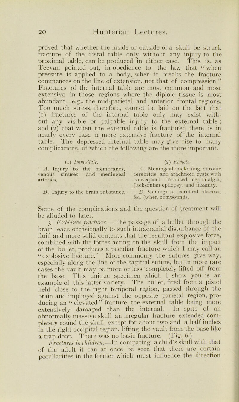 proved that whether the inside or outside of a skull be struck fracture of the distal table only, without any injury to the proximal table, can be produced in either case. This is, as Teevan pointed out, in obedience to the law that “ when pressure is applied to a body, when it breaks the fracture commences on the line of extension, not that of compression.” Fractures of the internal table are most common and most extensive in those regions where the diploic tissue is most abundant— e.g., the mid-parietal and anterior frontal regions. Too much stress, therefore, cannot be laid on the fact that (i) fractures of the internal table only may exist with- out any visible or palpable injury to the external table ; and (2) that when the external table is fractured there is in nearly every case a more extensive fracture of the internal table. The depressed internal table may give rise to many complications, of which the following are the more important. (1) Immediate. A. Injury to the membranes, venous sinuses, and meningeal arteries. B. Injury to the brain substance. (2) Keynote. A . Meningeal thickening, chronic cerebritis, and arachnoid cysts with consequent localised cephalalgia, Jacksonian epilepsy, and insanity. B. Meningitis, cerebral abscess, &c. (when compound). Some of the complications and the question of treatment will be alluded to later. 3. Explosive f ractures.—The passage of a bullet through the brain leads occasionally to such intracranial disturbance of the fluid and more solid contents that the resultant explosive force, combined with the forces acting on the skull from the impact of the bullet, produces a peculiar fracture which 1 may call an “ explosive fracture.” More commonly the sutures give way, especially along the line of the sagittal suture, but in more rare cases the vault may be more or less completely lifted off from the base. This unique specimen which I show you is an example of this latter variety. The bullet, fired from a pistol held close to the right temporal region, passed through the brain and impinged against the opposite parietal region, pro- ducing an “ elevated ” fracture, the external table being more extensively damaged than the internal. In spite of an abnormally massive skull an irregular fracture extended com- pletely round the skull, except for about two and a half inches in the right occipital region, lifting the vault from the base like a trap-door. There was no basic fracture. (Fig. 6.) Fractures in children.—In comparing a child’s skull with that of the adult it can at once be seen that there are certain peculiarities in the former which must influence the direction