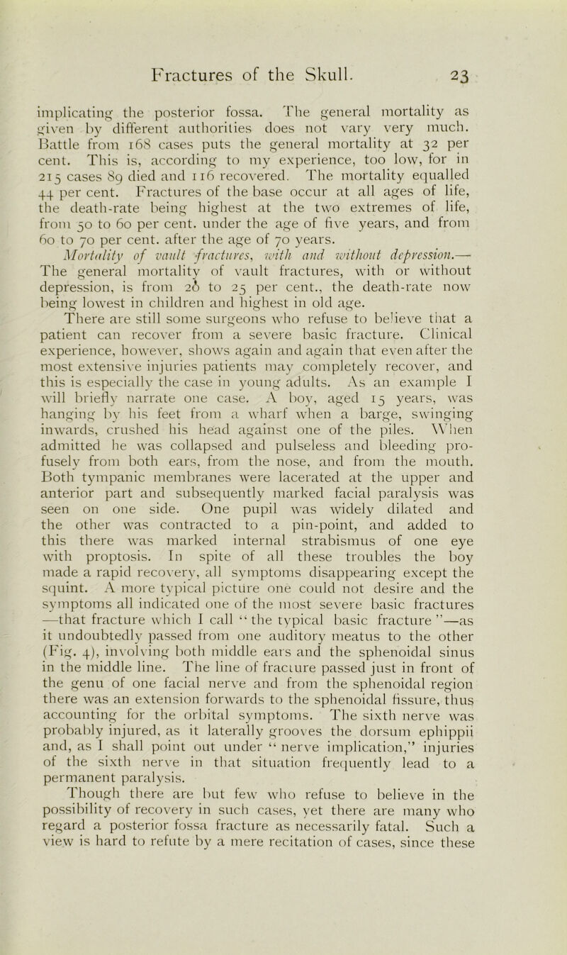 implicating the posterior fossa. The general mortality as given by different authorities does not vary very much. Battle from 168 cases puts the general mortality at 32 per cent. This is, according to my experience, too low, for in 215 cases 89 died and 116 recovered. The mortality equalled 44 per cent. Fractures of the base occur at all ages of life, the death-rate being highest at the two extremes of life, from 50 to 60 per cent, under the age of five years, and from 60 to 70 per cent, after the age of 70 years. Mortality of vault -fractures, with and without depression.—- The general mortality of vault fractures, with or without depression, is from 26 to 25 per cent., the death-rate now being lowest in children and highest in old age. There are still some surgeons who refuse to believe that a patient can recover from a severe basic fracture. Clinical experience, however, shows again and again that even after the most extensive injuries patients may completely recover, and this is especially the case in young adults. As an example I will briefly narrate one case. A boy, aged 15 years, was hanging by his feet from a wharf when a barge, swinging inwards, crushed his head against one of the piles. When admitted he was collapsed and pulseless and bleeding pro- fusely from both ears, from the nose, and from the mouth. Both tympanic membranes were lacerated at the upper and anterior part and subsequently marked facial paralysis was seen on one side. One pupil was widely dilated and the other was contracted to a pin-point, and added to this there was marked internal strabismus of one eye with proptosis. In spite of all these troubles the boy made a rapid recovery, all symptoms disappearing except the squint. A more typical picture one could not desire and the symptoms all indicated one of the most severe basic fractures -—that fracture which I call “the typical basic fracture”—as it undoubtedly passed Irom one auditory meatus to the other (Fig. 4), involving both middle ears and the sphenoidal sinus in the middle line. The line of fracture passed just in front of the genu of one facial nerve and from the sphenoidal region there was an extension forwards to the sphenoidal fissure, thus accounting for the orbital symptoms. The sixth nerve was probably injured, as it laterally grooves the dorsum ephippii and, as I shall point out under “ nerve implication,” injuries of the sixth nerve in that situation frequently lead to a permanent paralysis. Though there are but few who refuse to believe in the possibility of recovery in such cases, yet there are many who regard a posterior fossa fracture as necessarily fatal. Such a view is hard to refute by a mere recitation of cases, since these