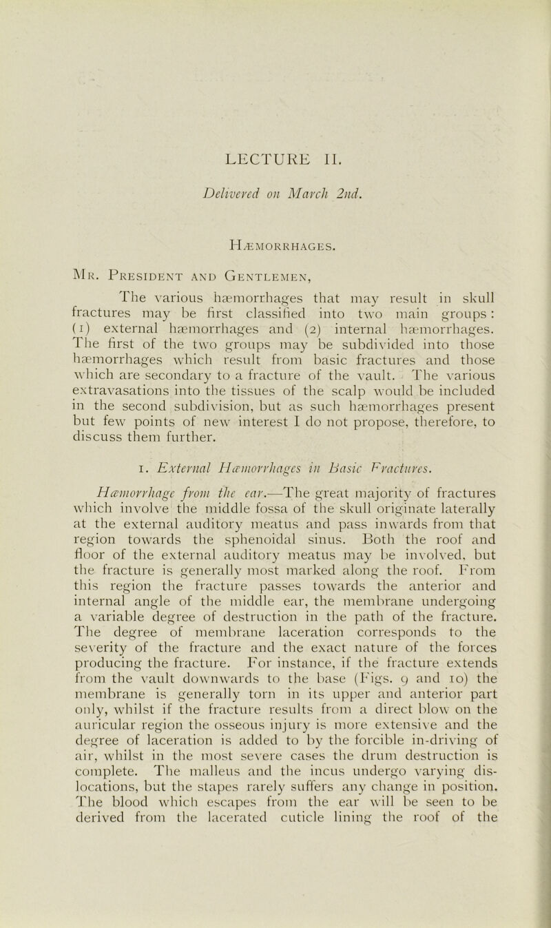 LECTURE II. Delivered on March 2nd. Hemorrhages. Mr. President and Gentlemen, The various haemorrhages that may result in skull fractures may be first classified into two main groups : (i) external haemorrhages and (2) internal haemorrhages. The first of the two groups may be subdivided into those haemorrhages which result from basic fractures and those which are secondary to a fracture of the vault. The various extravasations into the tissues of the scalp would be included in the second subdivision, but as such haemorrhages present but few points of new interest I do not propose, therefore, to discuss them further. 1. External Hemorrhages in Basic Fractures. Hemorrhage from the car.—The great majority of fractures which involve the middle fossa of the skull originate laterally at the external auditory meatus and pass inwards from that region towards the sphenoidal sinus. Both the roof and floor of the external auditory meatus may be involved, but the fracture is generally most marked along the roof. From this region the fracture passes towards the anterior and internal angle of the middle ear, the membrane undergoing a variable degree of destruction in the path of the fracture. The degree of membrane laceration corresponds to the severity of the fracture and the exact nature of the forces producing the fracture. For instance, if the fracture extends from the vault downwards to the base (Figs. 9 and 10) the membrane is generally torn in its upper and anterior part only, whilst if the fracture results from a direct blow on the auricular region the osseous injury is more extensive and the degree of laceration is added to by the forcible in-driving of air, whilst in the most severe cases the drum destruction is complete. The malleus and the incus undergo varying dis- locations, but the stapes rarely suffers any change in position. The blood which escapes from the ear will be seen to be derived from the lacerated cuticle lining the roof of the