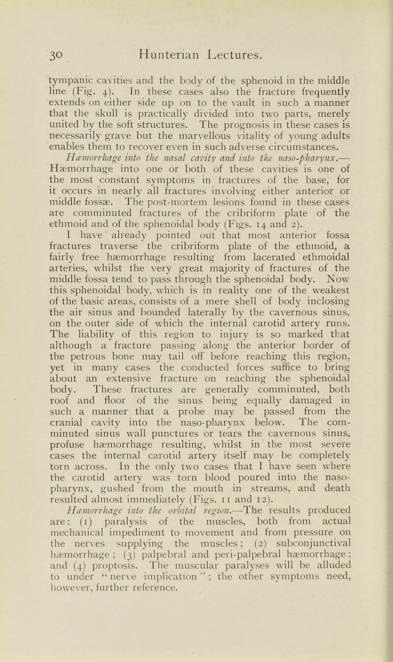 tympanic cavities and the body of the sphenoid in the middle line (Fig. 4). In these cases also the fracture frequently extends on either side up on to the vault in such a manner that the skull is practically divided into two parts, merely united by the soft structures. The prognosis in these cases is necessarily grave but the marvellous vitality of young adults enables them to recover even in such adverse circumstances. Hemorrhage into the nasal cavity and into the naso-pharynx.— Haemorrhage into one or both of these cavities is one of the most constant symptoms in fractures of the base, for it occurs in nearly all fractures involving either anterior or middle fossae. The post-mortem lesions found in these cases are comminuted fractures of the cribriform plate of the ethmoid and of the sphenoidal body (Figs. 14 and 2). I have already pointed out that most anterior fossa fractures traverse the cribriform plate of the ethmoid, a fairly free haemorrhage resulting from lacerated ethmoidal arteries, whilst the very great majority of fractures of the middle fossa tend to pass through the sphenoidal body. Now this sphenoidal body, which is in reality one of the weakest of the basic areas, consists of a mere shell of body inclosing the air sinus and bounded laterally by the cavernous sinus, on the outer side of which the internal carotid artery runs. The liability of this region to injury is so marked that although a fracture passing along the anterior border of the petrous bone may tail off before reaching this region, yet in many cases the conducted forces suffice to bring about an extensive fracture on reaching the sphenoidal body. These fractures are generally comminuted, both roof and floor of the sinus being equally damaged in such a manner that a probe may be passed from the cranial cavity into the naso-pharynx below. The com- minuted sinus wall punctures or tears the cavernous sinus, profuse haemorrhage resulting, whilst in the most severe cases the internal carotid artery itself may be completely torn across. In the only two cases that I have seen where the carotid artery was torn blood poured into the naso- pharynx, gushed from the mouth in streams, and death resulted almost immediately (Figs. 11 and 12). Hemorrhage into the orbital region.—The results produced are: (1) paralysis of the muscles, both from actual mechanical impediment to movement and from pressure on the nerves supplying the muscles; (2) subconjunctival haemorrhage ; (3) palpebral and peri-palpebral haemorrhage ; and (4) proptosis. The muscular paralyses will be alluded to under “ nerve implication ” ; the other symptoms need, however, further reference.