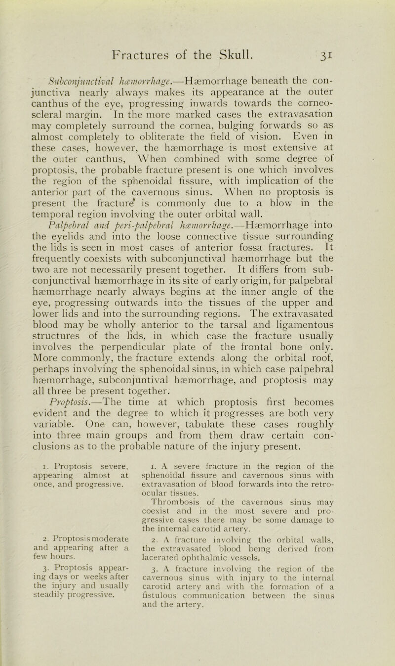 Subconjunctival hamovrhage.—Haemorrhage beneath the con- junctiva nearly always makes its appearance at the outer canthus of the eye, progressing inwards towards the corneo- scleral margin. In the more marked cases the extravasation may completely surround the cornea, bulging forwards so as almost completely to obliterate the held of vision. Even in these cases, however, the haemorrhage is most extensive at the outer canthus, When combined with some degree of proptosis, the probable fracture present is one which involves the region of the sphenoidal fissure, with implication of the anterior part of the cavernous sinus. When no proptosis is present the fracture* is commonly due to a blow in the temporal region involving the outer orbital wall. Palpebral and peri-palpebral haemorrhage.—-Haemorrhage into the eyelids and into the loose connective tissue surrounding the lids is seen in most cases of anterior fossa fractures. It frequently coexists with subconjunctival haemorrhage but the two are not necessarily present together. It differs from sub- conjunctival haemorrhage in its site of early origin, for palpebral haemorrhage nearly always begins at the inner angle of the eye, progressing outwards into the tissues of the upper and lower lids and into the surrounding regions. The extravasated blood may be wholly anterior to the tarsal and ligamentous structures of the lids, in which case the fracture usually involves the perpendicular plate of the frontal bone only. More commonly, the fracture extends along the orbital roof, perhaps involving the sphenoidal sinus, in which case palpebral haemorrhage, subconjuntival haemorrhage, and proptosis may all three be present together. Proptosis.—The time at which proptosis first becomes evident and the degree to which it progresses are both very variable. One can, however, tabulate these cases roughly into three main groups and from them draw certain con- clusions as to the probable nature of the injury present. 1. Proptosis severe, appearing almost at once, ancl progressive. 2. Proptosis moderate and appearing after a few hours. 3. Proptosis appear- ing days or weeks after the injury and usually steadily progressive. 1. A severe fracture in the region of the sphenoidal fissure and cavernous sinus with extravasation of blood forwards into the retro- ocular tissues. Thrombosis of the cavernous sinus may coexist and in the most severe and pro- gressive cases there may be some damage to the internal carotid artery. 2. A fracture involving the orbital walls, the extravasated blood being derived from lacerated ophthalmic vessels. 3. A fracture involving the region of the cavernous sinus with injury to the internal carotid artery and with the formation of a fistulous communication between the sinus and the artery.