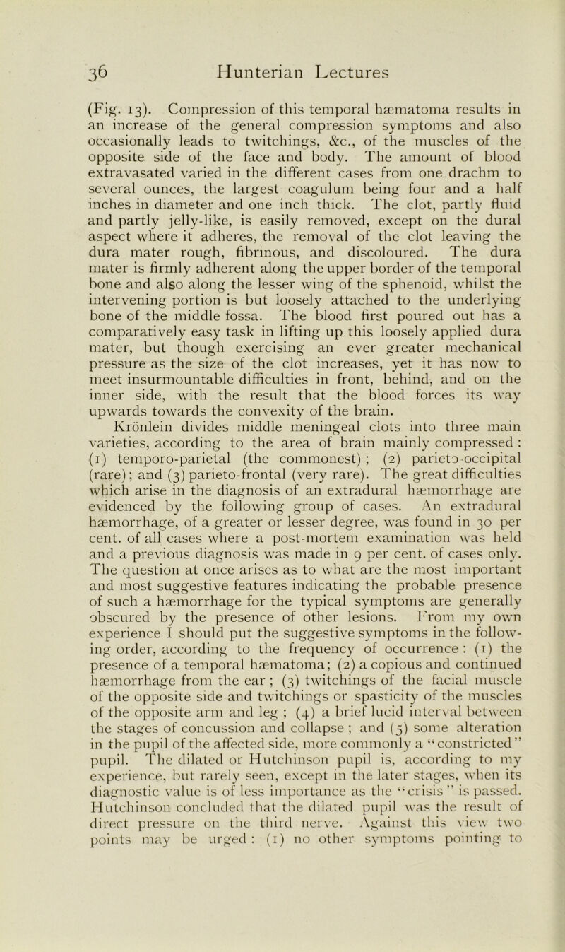 (Fig. 13). Compression of this temporal haematoma results in an increase of the general compression symptoms and also occasionally leads to twitchings, &c., of the muscles of the opposite side of the face and body. The amount of blood extravasated varied in the different cases from one drachm to several ounces, the largest coagulum being four and a half inches in diameter and one inch thick. The clot, partly fluid and partly jelly-like, is easily removed, except on the dural aspect where it adheres, the removal of the clot leaving the dura mater rough, fibrinous, and discoloured. The dura mater is firmly adherent along the upper border of the temporal bone and also along the lesser wing of the sphenoid, whilst the intervening portion is but loosely attached to the underlying bone of the middle fossa. The blood first poured out has a comparatively easy task in lifting up this loosely applied dura mater, but though exercising an ever greater mechanical pressure as the size of the clot increases, yet it has now to meet insurmountable difficulties in front, behind, and on the inner side, with the result that the blood forces its way upwards towards the convexity of the brain. Kronlein divides middle meningeal clots into three main varieties, according to the area of brain mainly compressed : (1) temporo-parietal (the commonest) ; (2) parieto occipital (rare); and (3) parieto-frontal (very rare). The great difficulties which arise in the diagnosis of an extradural haemorrhage are evidenced by the following group of cases. An extradural haemorrhage, of a greater or lesser degree, was found in 30 per cent, of all cases where a post-mortem examination was held and a previous diagnosis was made in 9 per cent, of cases only. The question at once arises as to what are the most important and most suggestive features indicating the probable presence of such a haemorrhage for the typical symptoms are generally obscured by the presence of other lesions. From my own experience I should put the suggestive symptoms in the follow- ing order, according to the frequency of occurrence : (1) the presence of a temporal haematoma; (2) a copious and continued haemorrhage from the ear ; (3) twitchings of the facial muscle of the opposite side and twitchings or spasticity of the muscles of the opposite arm and leg ; (4) a brief lucid interval between the stages of concussion and collapse ; and (5) some alteration in the pupil of the affected side, more commonly a “constricted” pupil. The dilated or Hutchinson pupil is, according to my experience, but rarely seen, except in the later stages, when its diagnostic value is of less importance as the “crisis ” is passed. Hutchinson concluded that the dilated pupil was the result of direct pressure on the third nerve. Against this view two