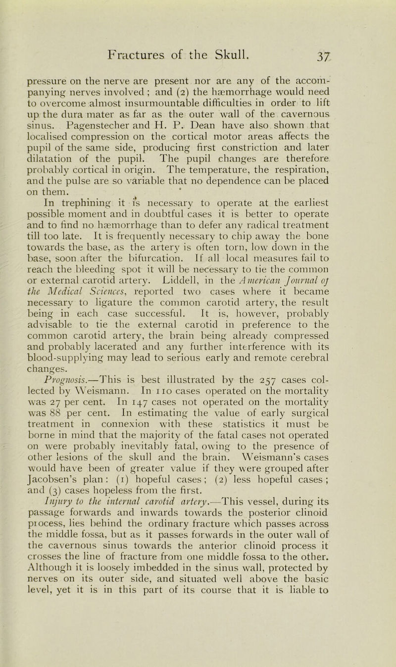 pressure on the nerve are present nor are any of the accom- panying nerves involved ; and (2) the haemorrhage would need to overcome almost insurmountable difficulties in order to lift up the dura mater as far as the outer wall of the cavernous sinus. Pagenstecher and H. P. Dean have also shown that localised compression on the cortical motor areas affects the pupil of the same side, producing first constriction and later dilatation of the pupil. The pupil changes are therefore probably cortical in origin. The temperature, the respiration, and the pulse are so variable that no dependence can be placed on them. In trephining it is necessary to operate at the earliest possible moment and in doubtful cases it is better to operate and to find no haemorrhage than to defer any radical treatment till too late. It is frequently necessary to chip away the bone towards the base, as the artery is often torn, low down in the base, soon after the bifurcation. If all local measures fail to reach the bleeding spot it will be necessary to tie the common or external carotid artery. Liddell, in the American Journal oj the Medical Sciences, reported twro cases where it became necessary to ligature the common carotid artery, the result being in each case successful. It is, however, probably advisable to tie the external carotid in preference to the common carotid artery, the brain being already compressed and probably lacerated and any further interference with its blood-supplying may lead to serious early and remote cerebral changes. Prognosis.—This is best illustrated by the 257 cases col- lected by Weismann. In no cases operated on the mortality was 27 per cent. In 147 cases not operated on the mortality was 88 per cent. In estimating the value of early surgical treatment in connexion with these statistics it must be borne in mind that the majority of the fatal cases not operated on were probably inevitably fatal, owing to the presence of other lesions of the skull and the brain. Weismann’s cases would have been of greater value if they were grouped after Jacobsen’s plan: (1) hopeful cases; (2) less hopeful cases; and (3) cases hopeless from the first. Injury to the internal carotid artery.—This vessel, during its passage forwards and inwards towards the posterior clinoid piocess, lies behind the ordinary fracture which passes across the middle fossa, but as it passes forwards in the outer wall of the cavernous sinus towards the anterior clinoid process it crosses the line of fracture from one middle fossa to the other. Although it is loosely imbedded in the sinus wall, protected by nerves on its outer side, and situated well above the basic level, yet it is in this part of its course that it is liable to