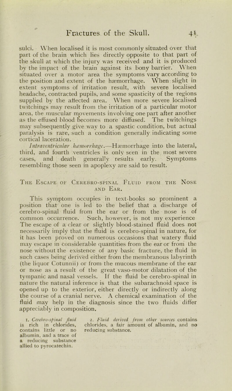 sulci. When localised it is most commonly situated over that part of the brain which lies directly opposite to that part of the skull at which the injury was received and it is produced by the impact of the brain against its bony barrier. W hen situated over a motor area the symptoms vary according to the position and extent of the haemorrhage. When slight in extent symptoms of irritation result, with severe localised headache, contracted pupils, and some spasticity of the regions supplied by the affected area. When more severe localised twitchings may result from the irritation of a particular motor area, the muscular movements involving one part after another as the effused blood becomes more diffused. The twitchings may subsequently give.way to a spastic condition, but actual paralysis is rare, such a condition generally indicating some cortical laceration. Intraventricular hemorrhage.—Haemorrhage into the lateral, third, and fourth ventricles is only seen in the most severe cases, and death generally results early. Symptoms resembling those seen in apoplexy are said to result. The Escape of Cerebro-spinal Fluid from the Nose and Ear. This symptom occupies in text-books so prominent a position that one is led to the belief that a discharge of cerebro-spinal fluid from the ear or from the nose is of common occurrence. Such, however, is not my experience The escape of a clear or slightly blood-stained fluid does not necessarily imply that the fluid is cerebro-spinal in nature, for it has been proved on numerous occasions that watery fluid may escape in considerable quantities from the ear or from the nose without the existence of any basic fracture, the fluid in such cases being derived either from the membranous labyrinth (the liquor Cotunnii) or from the mucous membrane of the ear or nose as a result of the great vaso-motor dilatation of the tympanic and nasal vessels. If the fluid be cerebro-spinal in nature the natural inference is that the subarachnoid space is opened up to the exterior, either directly or indirectly along the course of a cranial nerve. A chemical examination of the fluid may help in the diagnosis since the two fluids differ appreciably in composition. i. Cerebrospinal fluid 2. Fluid derived from other sources contains is rich in chlorides, chlorides, a fair amount of albumin, and no contains little or no reducing substance, albumin, and a trace of a reducing substance allied to pyrocatechin.