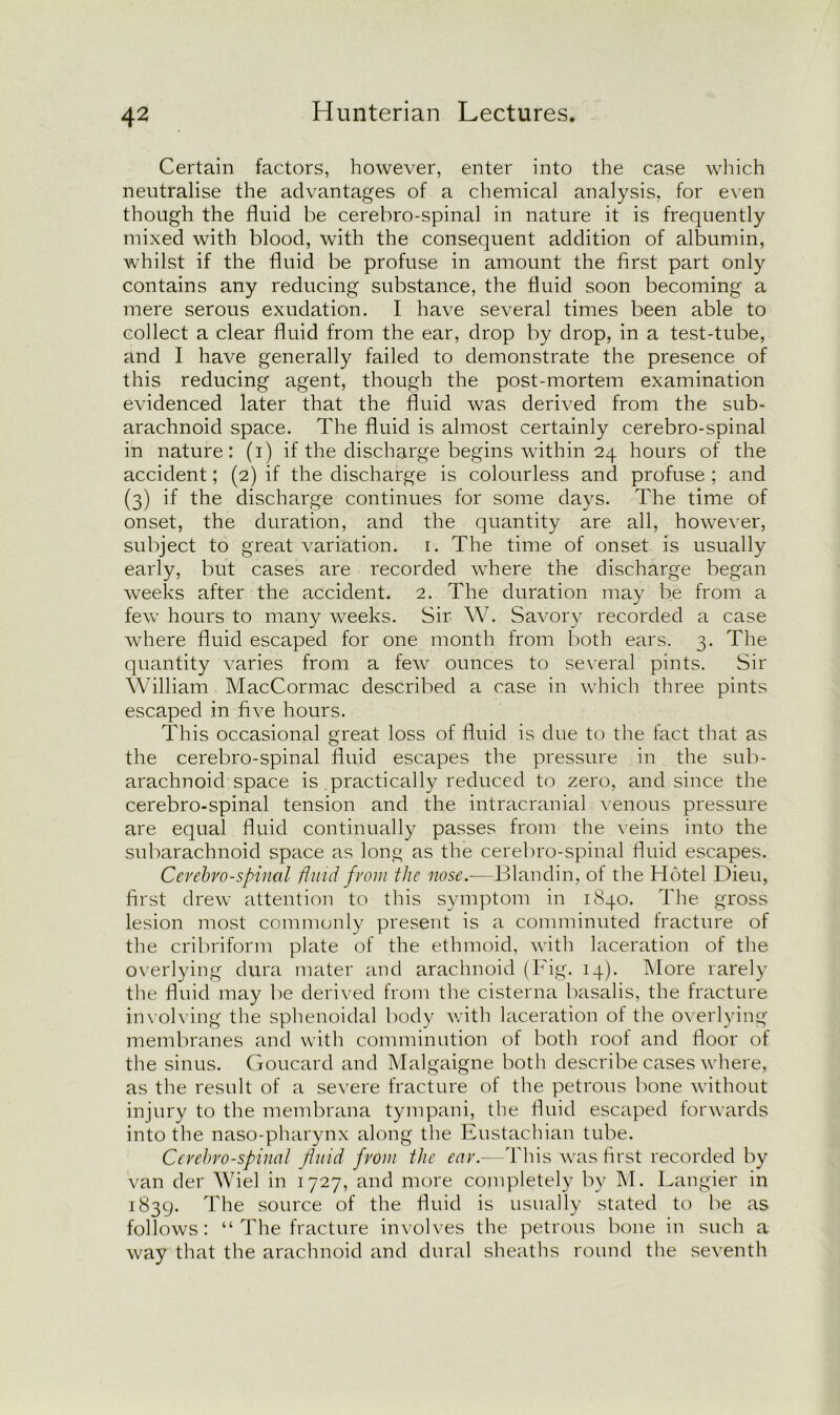 Certain factors, however, enter into the case which neutralise the advantages of a chemical analysis, for even though the fluid be cerebro-spinal in nature it is frequently mixed with blood, with the consequent addition of albumin, whilst if the fluid be profuse in amount the first part only contains any reducing substance, the fluid soon becoming a mere serous exudation. I have several times been able to collect a clear fluid from the ear, drop by drop, in a test-tube, and I have generally failed to demonstrate the presence of this reducing agent, though the post-mortem examination evidenced later that the fluid was derived from the sub- arachnoid space. The fluid is almost certainly cerebro-spinal in nature: (i) if the discharge begins within 24 hours of the accident; (2) if the discharge is colourless and profuse ; and (3) if the discharge continues for some days. The time of onset, the duration, and the quantity are all, however, subject to great variation, r. The time of onset is usually early, but cases are recorded where the discharge began weeks after the accident. 2. The duration may be from a few hours to many weeks. Sir W. Savory recorded a case where fluid escaped for one month from both ears. 3. The quantity varies from a few ounces to several pints. Sir William MacCormac described a case in which three pints escaped in five hours. This occasional great loss of fluid is due to the fact that as the cerebro-spinal fluid escapes the pressure in the sub- arachnoid space is practically reduced to zero, and since the cerebro-spinal tension and the intracranial venous pressure are equal fluid continually passes from the veins into the subarachnoid space as long as the cerebro-spinal fluid escapes. Cerebro-spinal fluid from the nose.—Blandin, of the Hotel Dieu, first drew attention to this symptom in 1840. The gross lesion most commonly present is a comminuted fracture of the cribriform plate of the ethmoid, with laceration of the overlying dura mater and arachnoid (Fig. 14). More rarely the fluid may be derived from the cisterna basalis, the fracture involving the sphenoidal body with laceration of the overlying membranes and with comminution of both root and floor of the sinus. Goucard and Malgaigne both describe cases where, as the result of a severe fracture of the petrous bone without injury to the membrana tympani, the fluid escaped forwards into the naso-pharynx along the Eustachian tube. Cerebro-spinal fluid from the ear.—This was first recorded by van der Wiel in 1727, and more completely by M. Langier in 1839. The source of the fluid is usually stated to be as follows: “ The fracture involves the petrous bone in such a way that the arachnoid and dural sheaths round the seventh