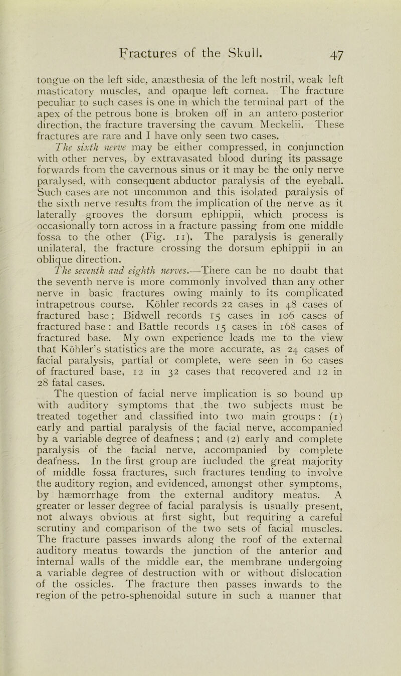 tongue on the left side, anaesthesia of the left nostril, weak left masticatory muscles, and opaque left cornea. The fracture peculiar to such cases is one in which the terminal part of the apex of the petrous bone is broken off in an antero posterior direction, the fracture traversing the cavum Meckelii. These fractures are rare and I have only seen two cases. The sixth nerve may be either compressed, in conjunction with other nerves, by extravasated blood during its passage forwards from the cavernous sinus or it may be the only nerve paralysed, with consequent abductor paralysis of the eyeball. Such cases are not uncommon and this isolated paralysis of the sixth nerve results from the implication of the nerve as it laterally grooves the dorsum ephippii, which process is occasionally torn across in a fracture passing from one middle fossa to the other (Fig. n). The paralysis is generally unilateral, the fracture crossing the dorsum ephippii in an oblique direction. The seventh and eighth nerves.—There can be no doubt that the seventh nerve is more commonly involved than any other nerve in basic fractures owing mainly to its complicated intrapetrous course. Kohler records 22 cases in 48 cases of fractured base; Bidwell records 15 cases in 106 cases of fractured base : and Battle records 15 cases in 168 cases of fractured base. My own experience leads me to the view that Kohler’s statistics are the more accurate, as 24 cases of facial paralysis, partial or complete, were seen in 60 cases of fractured base, 12 in 32 cases that recovered and 12 in 28 fatal cases. The question of facial nerve implication is so bound up with auditory symptoms that the two subjects must be treated together and classified into two main groups: (1) early and partial paralysis of the facial nerve, accompanied by a variable degree of deafness ; and (2) early and complete paralysis of the facial nerve, accompanied by complete deafness. In the first group are iucluded the great majority of middle fossa fractures, such fractures tending to involve the auditory region, and evidenced, amongst other symptoms, by hsemorrhage from the external auditory meatus. A greater or lesser degree of facial paralysis is usually present, not always obvious at first sight, but requiring a careful scrutiny and comparison of the two sets of facial muscles. The fracture passes inwards along the roof of the external auditory meatus towards the junction of the anterior and internal walls of the middle ear, the membrane undergoing a variable degree of destruction with or without dislocation of the ossicles. The fracture then passes inwards to the region of the petro-sphenoidal suture in such a manner that