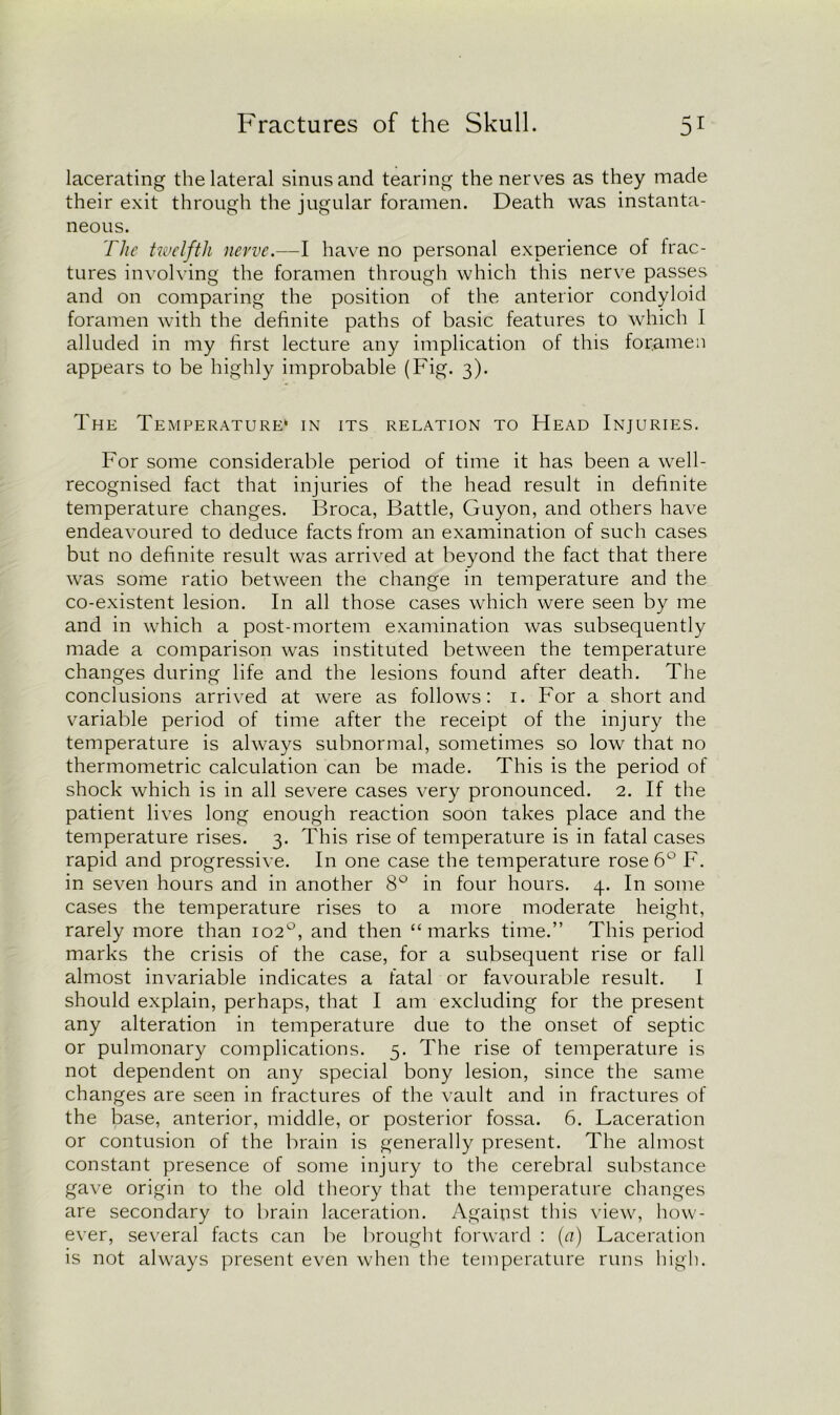 lacerating the lateral sinus and tearing the nerves as they made their exit through the jugular foramen. Death was instanta- neous. The twelfth nerve.—I have no personal experience of frac- tures involving the foramen through which this nerve passes and on comparing the position of the anterior condyloid foramen with the definite paths of basic features to which I alluded in my first lecture any implication of this foramen appears to be highly improbable (Fig. 3). The Temperature* in its relation to Head Injuries. For some considerable period of time it has been a well- recognised fact that injuries of the head result in definite temperature changes. Broca, Battle, Guyon, and others have endeavoured to deduce facts from an examination of such cases but no definite result was arrived at beyond the fact that there was some ratio between the change in temperature and the co-existent lesion. In all those cases which were seen by me and in which a post-mortem examination was subsequently made a comparison was instituted between the temperature changes during life and the lesions found after death. The conclusions arrived at were as follows: 1. For a short and variable period of time after the receipt of the injury the temperature is always subnormal, sometimes so low that no thermometric calculation can be made. This is the period of shock which is in all severe cases very pronounced. 2. If the patient lives long enough reaction soon takes place and the temperature rises. 3. This rise of temperature is in fatal cases rapid and progressive. In one case the temperature rose 6° F. in seven hours and in another 8° in four hours. 4. In some cases the temperature rises to a more moderate height, rarely more than 102°, and then “marks time.” This period marks the crisis of the case, for a subsequent rise or fall almost invariable indicates a fatal or favourable result. I should explain, perhaps, that I am excluding for the present any alteration in temperature due to the onset of septic or pulmonary complications. 5. The rise of temperature is not dependent on any special bony lesion, since the same changes are seen in fractures of the vault and in fractures of the base, anterior, middle, or posterior fossa. 6. Laceration or contusion of the brain is generally present. The almost constant presence of some injury to the cerebral substance gave origin to the old theory that the temperature changes are secondary to brain laceration. Against this view, how- ever, several facts can be brought forward : (a) Laceration is not always present even when the temperature runs high.