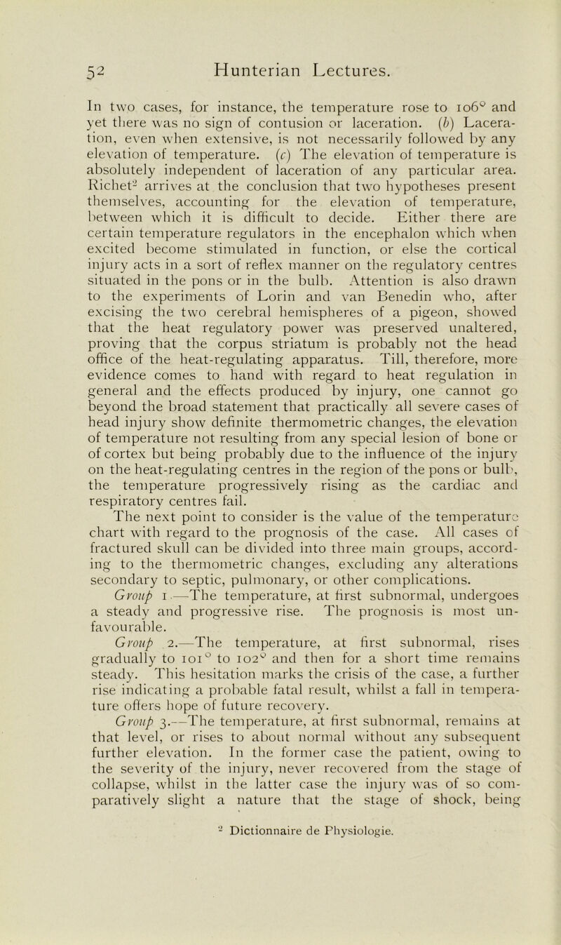 In two cases, for instance, the temperature rose to io6° and yet there was no sign of contusion or laceration, (b) Lacera- tion, even when extensive, is not necessarily followed by any elevation of temperature, (c) The elevation of temperature is absolutely independent of laceration of any particular area. Richet2 arrives at the conclusion that two hypotheses present themselves, accounting for the elevation of temperature, between which it is difficult to decide. Either there are certain temperature regulators in the encephalon which when excited become stimulated in function, or else the cortical injury acts in a sort of reflex manner on the regulatory centres situated in the pons or in the bulb. Attention is also drawn to the experiments of Lorin and van Benedin who, after excising the two cerebral hemispheres of a pigeon, showed that the heat regulatory power was preserved unaltered, proving that the corpus striatum is probably not the head office of the heat-regulating apparatus. Till, therefore, more evidence comes to hand with regard to heat regulation in general and the effects produced by injury, one cannot go beyond the broad statement that practically all severe cases of head injury show definite thermometric changes, the elevation of temperature not resulting from any special lesion of bone or of cortex but being probably due to the influence of the injury on the heat-regulating centres in the region of the pons or bulb, the temperature progressively rising as the cardiac and respiratory centres fail. The next point to consider is the value of the temperature chart with regard to the prognosis of the case. All cases of fractured skull can be divided into three main groups, accord- ing to the thermometric changes, excluding any alterations secondary to septic, pulmonary, or other complications. Group i.—-The temperature, at first subnormal, undergoes a steady and progressive rise. The prognosis is most un- favourable. Group 2.—The temperature, at first subnormal, rises gradually to ioi° to 102° and then for a short time remains steady. This hesitation marks the crisis of the case, a further rise indicating a probable fatal result, whilst a fall in tempera- ture offers hope of future recovery. Group 3.—The temperature, at first subnormal, remains at that level, or rises to about normal without any subsequent further elevation. In the former case the patient, owing to the severity of the injury, never recovered from the stage of collapse, whilst in the latter case the injury was of so com- paratively slight a nature that the stage of shock, being - Dictionnaire de Physiologie.