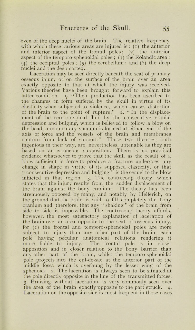 even of the deep nuclei of the brain. The relative frequency with which these various areas are injured is : (i) the anterior and inferior aspect of the frontal poles; (2) the anterior aspect of the temporo-sphenoidal poles ; (3) the Rolandic area : (4) the occipital poles ; (5) the cerebellum ; and (6) the deep nuclei and the deep cortex. Laceration may be seen directly beneath the seat of primary osseous injury or on the surface of the brain over an area exactly opposite to that at which the injury was received. Various theories have been brought forward to explain this latter condition. 1. “Their production has been ascribed to the changes in form suffered by the skull in virtue of its elasticity when subjected to violence, which causes distortion of the brain to the point of rupture.” 2. “ In the displace- ment of the cerebro-spinal fluid by the consecutive cranial depression and bulging, which is believed to follow a blow on the head, a momentary vacuum is formed at either end of the axis of force and the vessels of the brain and membranes rupture from lack of support.” These two theories, both ingenious in their way, are, nevertheless, untenable as they are based on an erroneous supposition. There is no practical evidence whatsoever to prove that the skull as the result of a blow sufficient in force to produce a fracture undergoes any change in shape in virtue of its supposed elasticity, or that “ consecutive depression and bulging ” is the sequel to the blow inflicted in that region. 3. The contrecoup theory, which states that the injury results from the sudden displacement of the brain against the bony cranium. The theory has been strenuously opposed by many, and notably by Helferich, on the ground that the brain is said to fill completely the bony cranium and, therefore, that any “ shaking ” of the brain from side to side is impossible. The contrecoup theory affords, however, the most satisfactory explanation of laceration of the brain over an area opposite to the seat of osseous injury, for (1) the frontal and temporo-sphenoidal poles are more subject to injury than any other part of the brain, each pole having peculiar anatomical relations rendering it more liable to injury. The frontal pole is in closer apposition and in closer relation to the bony barrier than any other part of the brain, whilst the temporo-sphenoidal pole projects into the cul-de-sac at the anterior part of the middle fossa which is overhung by the lesser wing of the sphenoid. 2. The laceration is always seen to be situated at the pole directly opposite in the line of the transmitted forces. 3. Bruising, without laceration, is very commonly seen over the area of the brain exactly opposite to the part struck. 4. Laceration on the opposite side is most frequent in those cases
