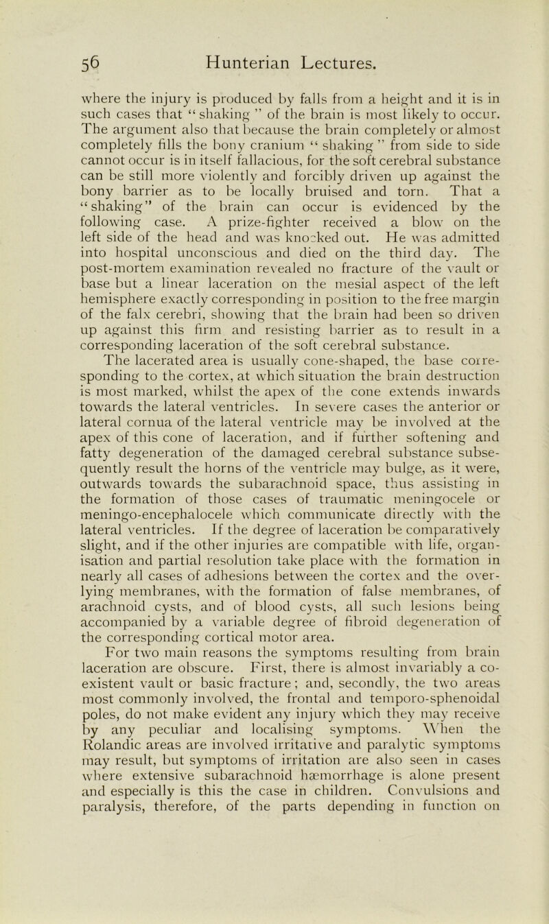 where the injury is produced by falls from a height and it is in such cases that “ shaking ” of the brain is most likely to occur. The argument also that because the brain completely or almost completely fills the bony cranium “ shaking ” from side to side cannot occur is in itself fallacious, for the soft cerebral substance can be still more violently and forcibly driven up against the bony barrier as to be locally bruised and torn. That a “shaking” of the brain can occur is evidenced by the following case. A prize-fighter received a blow on the left side of the head and was knocked out. He was admitted into hospital unconscious and died on the third day. The post-mortem examination revealed no fracture of the vault or base but a linear laceration on the mesial aspect of the left hemisphere exactly corresponding in position to the free margin of the falx cerebri, showing that the brain had been so driven up against this firm and resisting barrier as to result in a corresponding laceration of the soft cerebral substance. The lacerated area is usually cone-shaped, the base corre- sponding to the cortex, at which situation the brain destruction is most marked, whilst the apex of the cone extends inwards towards the lateral ventricles. In severe cases the anterior or lateral cornua of the lateral ventricle may be involved at the apex of this cone of laceration, and if further softening and fatty degeneration of the damaged cerebral substance subse- quently result the horns of the ventricle may bulge, as it were, outwards towards the subarachnoid space, thus assisting in the formation of those cases of traumatic meningocele or meningo-encephalocele which communicate directly with the lateral ventricles. If the degree of laceration be comparatively slight, and if the other injuries are compatible with life, organ- isation and partial resolution take place with the formation in nearly all cases of adhesions between the cortex and the over- lying membranes, with the formation of false membranes, of arachnoid cysts, and of blood cysts, all such lesions being accompanied by a variable degree of fibroid degeneration of the corresponding cortical motor area. For two main reasons the symptoms resulting from brain laceration are obscure. First, there is almost invariably a co- existent vault or basic fracture; and, secondly, the two areas most commonly involved, the frontal and temporo-sphenoidal poles, do not make evident any injury which they may receive by any peculiar and localising symptoms. When the Rolandic areas are involved irritative and paralytic symptoms may result, but symptoms of irritation are also seen in cases where extensive subarachnoid haemorrhage is alone present and especially is this the case in children. Convulsions and paralysis, therefore, of the parts depending in function on