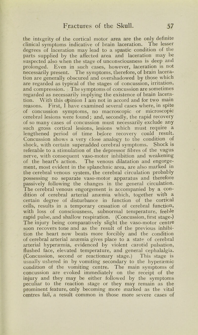 the integrity of the cortical motor area are the only definite clinical symptoms indicative of brain laceration. The lesser degrees of laceration may lead to a spastic condition of the parts supplied by the affected area and laceration may be suspected also when the stage of unconsciousness is deep and prolonged. Even in such cases, however, laceration is not necessarily present. The symptoms, therefore, of brain lacera- tion are generally obscured and overshadowed by those which are regarded as typical of the stages of concussion, irritation, and compression. The symptoms of concussion are sometimes regarded as necessarily implying the existence of brain lacera- tion. With this opinion I am not in accord and for two main reasons. First, I have examined several cases where, in spite of concussion symptoms, no macroscopic or microscopic cerebral lesions were found; and, secondly, the rapid recovery of so many cases of concussion must necessarily exclude any such gross cortical lesions, lesions which must require a lengthened period of time before recovery could result. Concussion shows a very close analogy to the condition of shock, with certain superadded cerebral symptoms. Shock is referable to a stimulation of the depressor fibres of the vagus nerve, with consequent vaso-motor inhibition and weakening of the heart’s action. The venous dilatation and engorge- ment, most evident in the splanchnic area, are also marked in the cerebral venous system, the cerebral circulation probably possessing no separate vaso-motor apparatus and therefore passively following the changes in the general circulation. The cerebral venous engorgement is accompanied by a con- dition of cerebral arterial anaemia which, together with a certain degree of disturbance in function of the cortical cells, results in a temporary cessation of cerebral function, with loss of consciousness, subnormal temperature, feeble rapid pulse, and shallow respiration. (Concussion, first stage-) The injury being comparatively slight the vaso-motor centre soon recovers tone and as the result of the previous inhibi- tion the heart now beats more forcibly and the condition of cerebral arterial anaemia gives place to a state of cerebral arterial hyperaemia, evidenced by violent carotid pulsation, flushed face, elevated temperature, and general cephalalgia. (Concussion, second or reactionary stage.) This stage is usually ushered in by vomiting secondary to the hyperaemic condition of the vomiting centre. The main symptoms of concussion are evoked immediately on the receipt of the injury and they may be either followed by the symptoms peculiar to the reaction stage or they may remain as the prominent feature, only becoming more marked as the vital centres fail, a result common in those more severe cases of