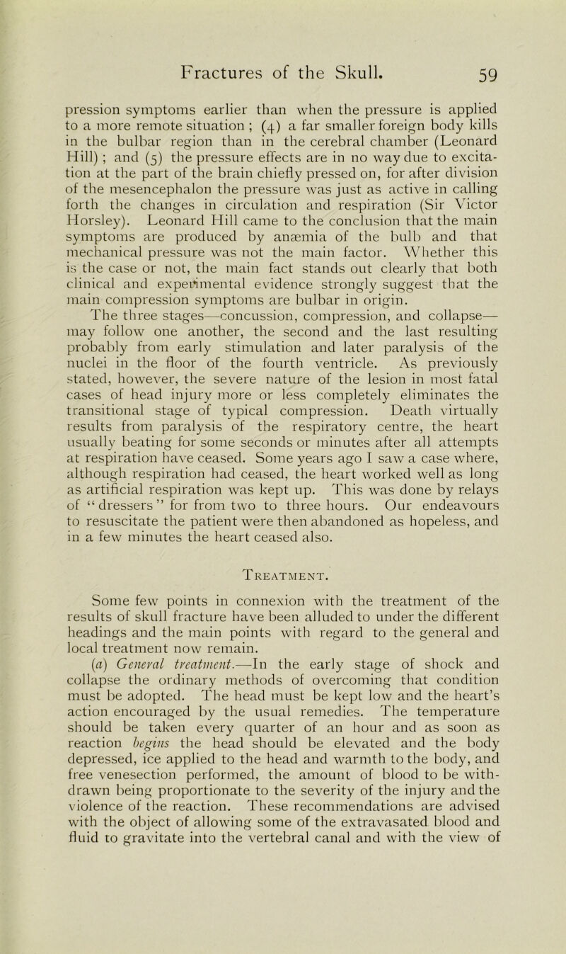 pression symptoms earlier than when the pressure is applied to a more remote situation ; (4) a far smaller foreign body kills in the bulbar region than in the cerebral chamber (Leonard Hill) ; and (5) the pressure effects are in no way due to excita- tion at the part of the brain chiefly pressed on, for after division of the mesencephalon the pressure was just as active in calling forth the changes in circulation and respiration (Sir Victor Horsley). Leonard Hill came to the conclusion that the main symptoms are produced by anaemia of the bulb and that mechanical pressure was not the main factor. Whether this is the case or not, the main fact stands out clearly that both clinical and experimental evidence strongly suggest that the main compression symptoms are bulbar in origin. The three stages—-concussion, compression, and collapse— may follow one another, the second and the last resulting probably from early stimulation and later paralysis of the nuclei in the floor of the fourth ventricle. As previously stated, however, the severe nature of the lesion in most fatal cases of head injury more or less completely eliminates the transitional stage of typical compression. Death virtually results from paralysis of the respiratory centre, the heart usually beating for some seconds or minutes after all attempts at respiration have ceased. Some years ago I saw a case where, although respiration had ceased, the heart worked well as long as artificial respiration was kept up. This was done by relays of “dressers” for from two to three hours. Our endeavours to resuscitate the patient were then abandoned as hopeless, and in a few minutes the heart ceased also. I REATMENT. Some few points in connexion with the treatment of the results of skull fracture have been alluded to under the different headings and the main points with regard to the general and local treatment now remain. (a) General treatment.—-In the early stage of shock and collapse the ordinary methods of overcoming that condition must be adopted. The head must be kept low and the heart’s action encouraged by the usual remedies. The temperature should be taken every quarter of an hour and as soon as reaction begins the head should be elevated and the body depressed, ice applied to the head and warmth to the body, and free venesection performed, the amount of blood to be with- drawn being proportionate to the severity of the injury and the violence of the reaction. These recommendations are advised with the object of allowing some of the extravasated blood and fluid to gravitate into the vertebral canal and with the view of