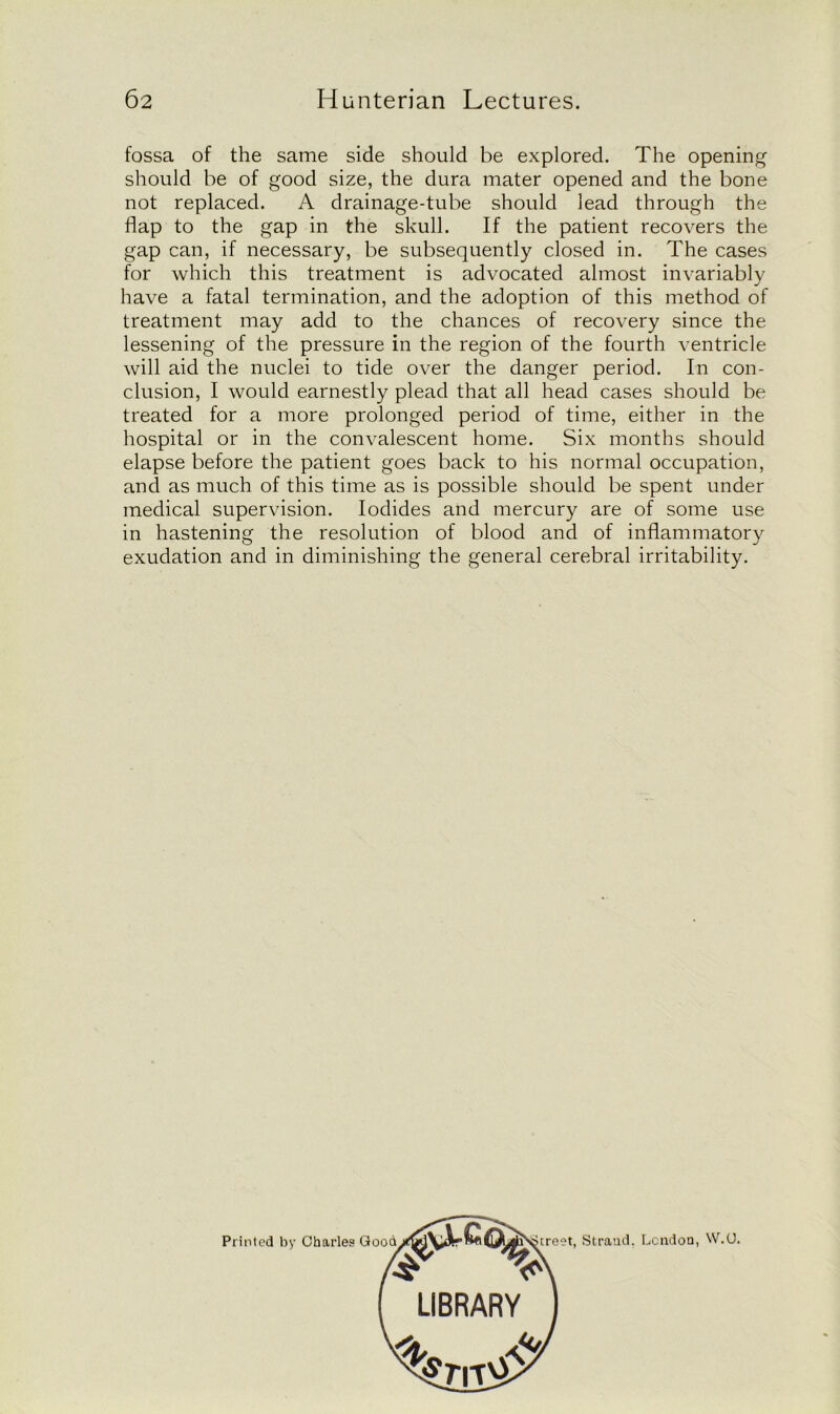 fossa of the same side should be explored. The opening should be of good size, the dura mater opened and the bone not replaced. A drainage-tube should lead through the flap to the gap in the skull. If the patient recovers the gap can, if necessary, be subsequently closed in. The cases for which this treatment is advocated almost invariably have a fatal termination, and the adoption of this method of treatment may add to the chances of recovery since the lessening of the pressure in the region of the fourth ventricle will aid the nuclei to tide over the danger period. In con- clusion, I would earnestly plead that all head cases should be treated for a more prolonged period of time, either in the hospital or in the convalescent home. Six months should elapse before the patient goes back to his normal occupation, and as much of this time as is possible should be spent under medical supervision. Iodides and mercury are of some use in hastening the resolution of blood and of inflammatory exudation and in diminishing the general cerebral irritability. Street, Strand. London, W.(J. LIBRARY