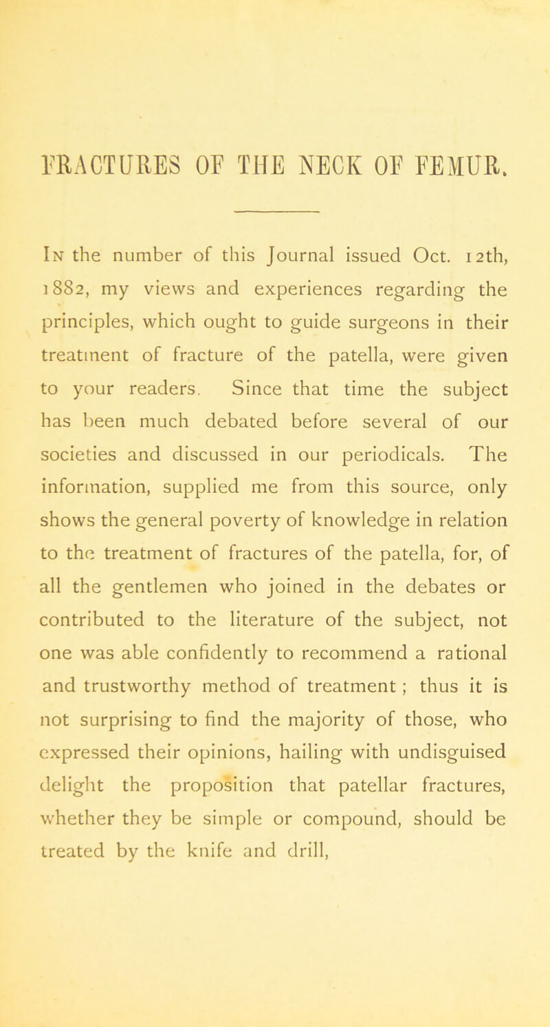 IfRACTURES OF THE NECK OF FEMUR. In the number of this Journal issued Oct. 12th, 1882, my views and experiences regarding the principles, which ought to guide surgeons in their treatment of fracture of the patella, were given to your readers. Since that time the subject has been much debated before several of our societies and discussed in our periodicals. The information, supplied me from this source, only shows the general poverty of knowledge in relation to the treatment of fractures of the patella, for, of all the gentlemen who joined in the debates or contributed to the literature of the subject, not one was able confidently to recommend a rational and trustworthy method of treatment; thus it is not surprising to find the majority of those, who expressed their opinions, hailing with undisguised delight the proposition that patellar fractures, whether they be simple or compound, should be treated by the knife and drill.