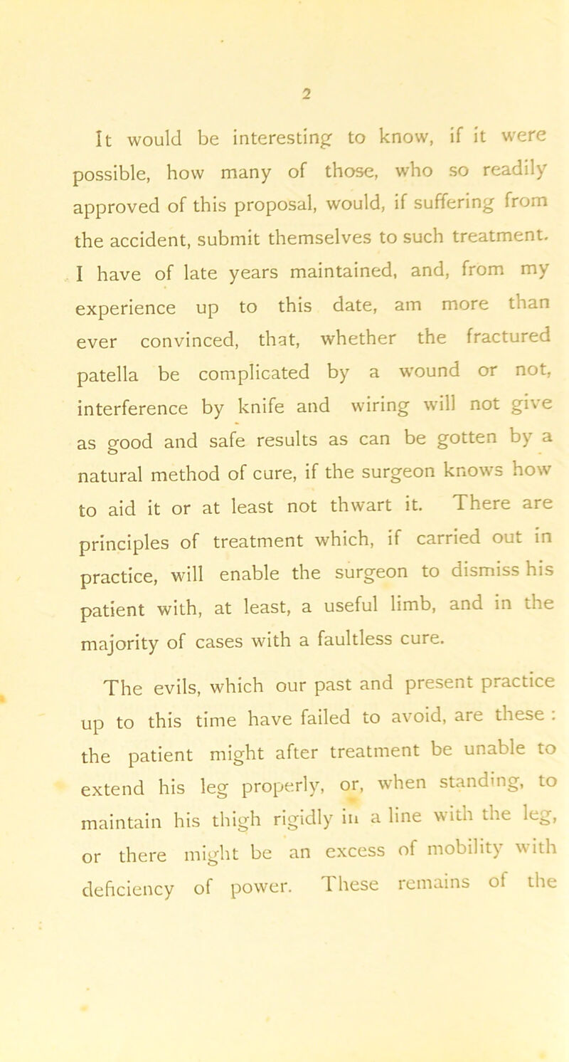 It would be interesting: to know, if it were possible, how many of those, who so readily approved of this proposal, would, if suffering from the accident, submit themselves to such treatment. I have of late years maintained, and, from my experience up to this date, am more than ever convinced, that, whether the fractured patella be complicated by a w'ound or not, interference by knife and wiring will not give as good and safe results as can be gotten by a natural method of cure, if the surgeon knows how to aid it or at least not thwart it. There are principles of treatment which, if carried out in practice, will enable the surgeon to dismiss his patient with, at least, a useful limb, and in the majority of cases with a faultless cure. The evils, which our past and present practice up to this time have failed to avoid, are these . the patient might after treatment be unable to extend his leg properly, or, when standing, to maintain his thigh rigidly in a line with the leg, or there might be an excess of mobility with deficiency of power. d hese lemains of the