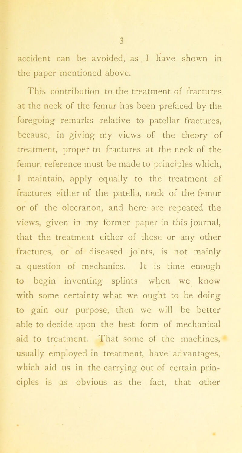 the paper mentioned above. This contribution to the treatment of fractures at the neck of the femur has been prefaced by the foregoing remarks relative to patellar fractures, because, in giving my views of the theory of treatment, proper to fractures at the neck of the femur, reference must be made to principles which, I maintain, apply equally to the treatment of fractures either of the patella, neck of the femur or of the olecranon, and here are repeated the views, given in my former paper in this journal, that the treatment either of these or any other fractures, or of diseased joints, is not mainly a question of mechanics. It is time enough to begin inventing splints when we know with some certainty what we ought to be doing to gain our purpose, then we will be better able to decide upon the best form of mechanical aid to treatment. That some of the machines, usually employed in treatment, have advantages, which aid us in the carrying out of certain prin- ciples is as obvious as the fact, that other